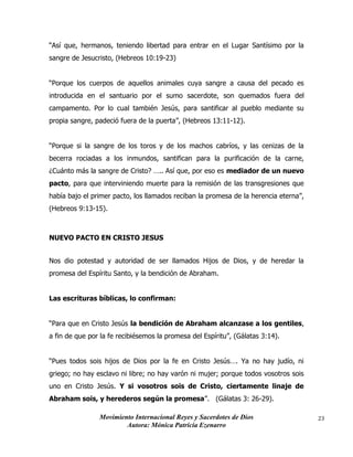 Movimiento Internacional Reyes y Sacerdotes de Dios
Autora: Mónica Patricia Ezenarro
23
“Así que, hermanos, teniendo libertad para entrar en el Lugar Santísimo por la
sangre de Jesucristo, (Hebreos 10:19-23)
“Porque los cuerpos de aquellos animales cuya sangre a causa del pecado es
introducida en el santuario por el sumo sacerdote, son quemados fuera del
campamento. Por lo cual también Jesús, para santificar al pueblo mediante su
propia sangre, padeció fuera de la puerta”, (Hebreos 13:11-12).
“Porque si la sangre de los toros y de los machos cabríos, y las cenizas de la
becerra rociadas a los inmundos, santifican para la purificación de la carne,
¿Cuánto más la sangre de Cristo? ….. Así que, por eso es mediador de un nuevo
pacto, para que interviniendo muerte para la remisión de las transgresiones que
había bajo el primer pacto, los llamados reciban la promesa de la herencia eterna”,
(Hebreos 9:13-15).
NUEVO PACTO EN CRISTO JESUS
Nos dio potestad y autoridad de ser llamados Hijos de Dios, y de heredar la
promesa del Espíritu Santo, y la bendición de Abraham.
Las escrituras bíblicas, lo confirman:
“Para que en Cristo Jesús la bendición de Abraham alcanzase a los gentiles,
a fin de que por la fe recibiésemos la promesa del Espíritu”, (Gálatas 3:14).
“Pues todos sois hijos de Dios por la fe en Cristo Jesús…. Ya no hay judío, ni
griego; no hay esclavo ni libre; no hay varón ni mujer; porque todos vosotros sois
uno en Cristo Jesús. Y si vosotros sois de Cristo, ciertamente linaje de
Abraham sois, y herederos según la promesa”. (Gálatas 3: 26-29).
 