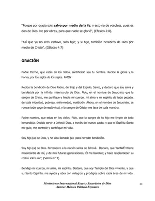 Movimiento Internacional Reyes y Sacerdotes de Dios
Autora: Mónica Patricia Ezenarro
24
“Porque por gracia sois salvo por medio de la fe; y esto no de vosotros, pues es
don de Dios. No por obras, para que nadie se glorié”, (Efesios 2:8).
“Así que ya no eres esclavo, sino hijo; y si hijo, también heredero de Dios por
medio de Cristo”, (Gálatas 4:7)
ORACIÓN
Padre Eterno, que estas en los cielos, santificado sea tu nombre. Recibe la gloria y la
honra, por los siglos de los siglos. AMEN
Recibo la bendición de Dios Padre, del Hijo y del Espíritu Santo, y declaro que soy salva y
bendecida por la infinita misericordia de Dios. Pido, en el nombre de Jesucristo que la
sangre de Cristo, me purifique y limpie mi cuerpo, mi alma y mi espíritu de todo pecado,
de toda iniquidad, pobreza, enfermedad, maldición. Ahora, en el nombre de Jesucristo, se
rompe todo yugo de esclavitud, y la sangre de Cristo, me lava de toda mancha.
Padre nuestro, que estas en los cielos. Pido, que la sangre de tu hijo me limpie de toda
inmundicia. Decido servir a Jehová Dios, a través del nuevo pacto, y que el Espíritu Santo
me guie, me controle y santifique mi vida.
Soy hijo (a) de Dios, y he sido llamado (a) para heredar bendición.
Soy hijo (a) de Dios. Pertenezco a la nación santa de Jehová. Declaro, que YAHWÉH tiene
misericordia de mí, y de mis futuras generaciones, Él me bendice; y hace resplandecer su
rostro sobre mí”, (Salmo 67:1).
Bendigo mi cuerpo, mi alma, mi espíritu. Declaro, que soy Templo del Dios viviente, y que
su Santo Espíritu, me ayuda y obra con milagros y prodigios sobre cada área de mi vida.
 