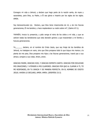 Movimiento Internacional Reyes y Sacerdotes de Dios
Autora: Mónica Patricia Ezenarro
25
Consagro mi vida a Jehová, y declaro que hago parte de la nación santa, de reyes y
sacerdotes, para Dios, su Padre, a Él sea gloria e imperio por los siglos de los siglos.
AMEN.
Soy bienaventurado (a). Declaro, que Dios tiene misericordia de mí, y de mis futuras
generaciones, Él me bendice; y hace resplandecer su rostro sobre mí”, (Salmo 67:1).
YAHWÉH, invoco tu presencia, y pido venga el reino de los cielos a mi vida, y que se
activen todas las bendiciones que esta decisión genera y que trasciendan a mi familia y
futuras generaciones.
Yo_______ declaro, en el nombre de Cristo Jesús, que soy linaje de los benditos de
Jehová, no trabajare en vano, sino que Dios prospera todo lo que toque mis manos y la
planta de mis pies; Dios prospera mis hijos y las futuras generaciones, traerá paz a sus
almas y amparo a sus vidas. Amen, amen.
GRACIAS PADRE, GRACIAS HIJO, Y GRACIAS ESPIRITU SANTO. GRACIAS POR ESCUCHAR
MIS ORACIONES, Y ATENDER A MIS CLAMORES. GRACIAS POR QUE AL CLAMAR A TI, TÚ
ME RESPONDES, EN TU GRACIA Y DE MANERA PERFECTA. EN EL NOMBRE DE CRISTO
JESUS. AHORA LO DECLARO, AMEN. AMEN. (JEREMÍAS 33:3)
 