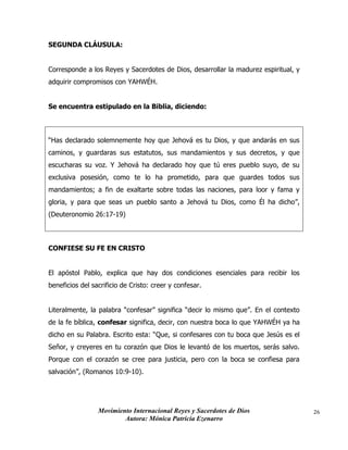 Movimiento Internacional Reyes y Sacerdotes de Dios
Autora: Mónica Patricia Ezenarro
26
SEGUNDA CLÁUSULA:
Corresponde a los Reyes y Sacerdotes de Dios, desarrollar la madurez espiritual, y
adquirir compromisos con YAHWÉH.
Se encuentra estipulado en la Biblia, diciendo:
“Has declarado solemnemente hoy que Jehová es tu Dios, y que andarás en sus
caminos, y guardaras sus estatutos, sus mandamientos y sus decretos, y que
escucharas su voz. Y Jehová ha declarado hoy que tú eres pueblo suyo, de su
exclusiva posesión, como te lo ha prometido, para que guardes todos sus
mandamientos; a fin de exaltarte sobre todas las naciones, para loor y fama y
gloria, y para que seas un pueblo santo a Jehová tu Dios, como Él ha dicho”,
(Deuteronomio 26:17-19)
CONFIESE SU FE EN CRISTO
El apóstol Pablo, explica que hay dos condiciones esenciales para recibir los
beneficios del sacrificio de Cristo: creer y confesar.
Literalmente, la palabra “confesar” significa “decir lo mismo que”. En el contexto
de la fe bíblica, confesar significa, decir, con nuestra boca lo que YAHWÉH ya ha
dicho en su Palabra. Escrito esta: “Que, si confesares con tu boca que Jesús es el
Señor, y creyeres en tu corazón que Dios le levantó de los muertos, serás salvo.
Porque con el corazón se cree para justicia, pero con la boca se confiesa para
salvación”, (Romanos 10:9-10).
 