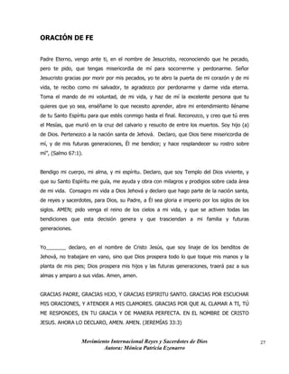 Movimiento Internacional Reyes y Sacerdotes de Dios
Autora: Mónica Patricia Ezenarro
27
ORACIÓN DE FE
Padre Eterno, vengo ante ti, en el nombre de Jesucristo, reconociendo que he pecado,
pero te pido, que tengas misericordia de mí para socorrerme y perdonarme. Señor
Jesucristo gracias por morir por mis pecados, yo te abro la puerta de mi corazón y de mi
vida, te recibo como mi salvador, te agradezco por perdonarme y darme vida eterna.
Toma el mando de mi voluntad, de mi vida, y haz de mí la excelente persona que tu
quieres que yo sea, enséñame lo que necesito aprender, abre mi entendimiento lléname
de tu Santo Espíritu para que estés conmigo hasta el final. Reconozco, y creo que tú eres
el Mesías, que murió en la cruz del calvario y resucito de entre los muertos. Soy hijo (a)
de Dios. Pertenezco a la nación santa de Jehová. Declaro, que Dios tiene misericordia de
mí, y de mis futuras generaciones, Él me bendice; y hace resplandecer su rostro sobre
mí”, (Salmo 67:1).
Bendigo mi cuerpo, mi alma, y mi espíritu. Declaro, que soy Templo del Dios viviente, y
que su Santo Espíritu me guía, me ayuda y obra con milagros y prodigios sobre cada área
de mi vida. Consagro mi vida a Dios Jehová y declaro que hago parte de la nación santa,
de reyes y sacerdotes, para Dios, su Padre, a Él sea gloria e imperio por los siglos de los
siglos. AMEN; pido venga el reino de los cielos a mi vida, y que se activen todas las
bendiciones que esta decisión genera y que trasciendan a mi familia y futuras
generaciones.
Yo_______ declaro, en el nombre de Cristo Jesús, que soy linaje de los benditos de
Jehová, no trabajare en vano, sino que Dios prospera todo lo que toque mis manos y la
planta de mis pies; Dios prospera mis hijos y las futuras generaciones, traerá paz a sus
almas y amparo a sus vidas. Amen, amen.
GRACIAS PADRE, GRACIAS HIJO, Y GRACIAS ESPIRITU SANTO. GRACIAS POR ESCUCHAR
MIS ORACIONES, Y ATENDER A MIS CLAMORES. GRACIAS POR QUE AL CLAMAR A TI, TÚ
ME RESPONDES, EN TU GRACIA Y DE MANERA PERFECTA. EN EL NOMBRE DE CRISTO
JESUS. AHORA LO DECLARO, AMEN. AMEN. (JEREMÍAS 33:3)
 