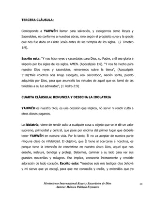 Movimiento Internacional Reyes y Sacerdotes de Dios
Autora: Mónica Patricia Ezenarro
28
TERCERA CLÁUSULA:
Corresponde a YAHWÉH llamar para salvación, y escogernos como Reyes y
Sacerdotes, no conforme a nuestras obras, sino según el propósito suyo y la gracia
que nos fue dada en Cristo Jesús antes de los tiempos de los siglos. (2 Timoteo
1:9).
Escrito esta: “Y nos hizo reyes y sacerdotes para Dios, su Padre, a él sea gloria e
imperio por los siglos de los siglos. AMEN. (Apocalipsis 1:6). “Y nos ha hecho para
nuestro Dios reyes y sacerdotes, reinaremos sobre la tierra”, (Apocalipsis
5:10)“Más vosotros sois linaje escogido, real sacerdocio, nación santa, pueblo
adquirido por Dios, para que anunciéis las virtudes de aquel que os llamó de las
tinieblas a su luz admirable”, (1 Pedro 2:9)
CUARTA CLÁUSULA: RENUNCIA Y DESECHA LA IDOLATRIA
YAHWÉH es nuestro Dios, es una decisión que implica, no servir ni rendir culto a
otros dioses paganos.
La idolatría, viene de rendir culto a cualquier cosa u objeto que se le dé un valor
supremo, primordial y central, que pase por encima del primer lugar que debería
tener YAHWÉH en nuestra vida. Por lo tanto, Él no va aceptar de nuestra parte
ninguna clase de infidelidad. El objetivo, que Él tiene al acercarse a nosotros, es
porque tiene la intención de convertirse en nuestro único Dios, aquel que nos
enseñe, instruya, bendiga y proteja. Debemos, caminar a su lado para ver sus
grandes maravillas y milagros. Eso implica, conocerlo íntimamente y rendirle
adoración de todo corazón. Escrito esta: “Vosotros sois mis testigos dice Jehová
y mi siervo que yo escogí, para que me conozcáis y creáis, y entendáis que yo
 