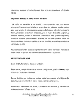 Movimiento Internacional Reyes y Sacerdotes de Dios
Autora: Mónica Patricia Ezenarro
29
mismo soy; antes de mí no fue formado dios, ni lo será después de mí”. (Isaías
43:10)
La palabra de Dios, es clara, cuando nos dice:
“¿A quién me asemejáis, y me igualáis, y me comparáis, para que seamos
semejantes? Sacan oro de la bolsa, y pesan plata con balanzas, alquilan platero
para hacer un dios de ello; se postran y adoran. Se lo echan sobre los hombros, lo
llevan, y lo colocan en su lugar; allí se está, y no se mueve de su sitio. Le gritan, y
tampoco responde, ni libra la tribulación. Acordaos de esto, y tened vergüenza;
volved en vosotros, prevaricadores. Acordaos de las cosas pasadas desde los
tiempos antiguos; porque yo soy Dios, y no hay otro Dios; y nada hay semejante a
mí”. (Isaías 46:5-9).
No podemos confundir, las cosas ni pretender servir a Dios creyendo e inclinados a
dioses falsos, ya que por ello caeríamos en desobediencia a lo pactado.
ADVERTENCIA DE DIOS
Éxodo 34:17_ No te harás dioses de fundición.
Éxodo 34:14_ Porque no te has de inclinar a ningún dios, pues YAHWÉH, cuyo
nombre es Celoso, Dios celosos es.
Es una decisión, que implica una postura radical con respecto a la idolatría. Es
decir, hay que derrumbar todo altar u objeto profano que tengamos.
Escrito esta: “Derribareis sus altares, y quebrarais sus estatuas, y cortareis sus
imágenes de Asera” (Éxodo 34:13)
 