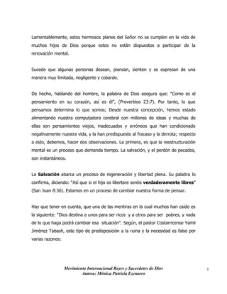 Movimiento Internacional Reyes y Sacerdotes de Dios
Autora: Mónica Patricia Ezenarro
3
Lamentablemente, estos hermosos planes del Señor no se cumplen en la vida de
muchos hijos de Dios porque estos no están dispuestos a participar de la
renovación mental.
Sucede que algunas personas desean, piensan, sienten y se expresan de una
manera muy limitada, negligente y cobarde.
De hecho, hablando del hombre, la palabra de Dios asegura que: “Como es el
pensamiento en su corazón, así es él”, (Proverbios 23:7). Por tanto, lo que
pensamos determina lo que somos; Desde nuestra concepción, hemos estado
alimentando nuestra computadora cerebral con millones de ideas y muchas de
ellas son pensamientos viejos, inadecuados y erróneos que han condicionado
negativamente nuestra vida, y la han predispuesto al fracaso y la derrota; respecto
a esto, debemos, hacer dos observaciones. La primera, es que la reestructuración
mental es un proceso que demanda tiempo. La salvación, y el perdón de pecados,
son instantáneos.
La Salvación abarca un proceso de regeneración y libertad plena. Su palabra lo
confirma, diciendo: “Así que si el hijo os libertare seréis verdaderamente libres”
(San Juan 8:36). Estamos en un proceso de cambiar nuestra forma de pensar.
Hay que tener en cuenta, que una de las mentiras en la cual muchos han caído es
la siguiente: “Dios destina a unos para ser ricos y a otros para ser pobres, y nada
de lo que haga podrá cambiar esa situación”. Según, el pastor Costarricense Yamil
Jiménez Tabash, este tipo de predisposición a la ruina y la necesidad es falso por
varias razones:
 