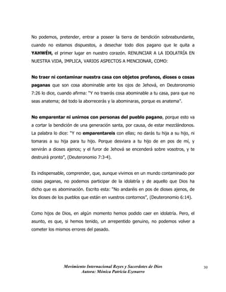Movimiento Internacional Reyes y Sacerdotes de Dios
Autora: Mónica Patricia Ezenarro
30
No podemos, pretender, entrar a poseer la tierra de bendición sobreabundante,
cuando no estamos dispuestos, a desechar todo dios pagano que le quita a
YAHWÉH, el primer lugar en nuestro corazón. RENUNCIAR A LA IDOLATRÍA EN
NUESTRA VIDA, IMPLICA, VARIOS ASPECTOS A MENCIONAR, COMO:
No traer ni contaminar nuestra casa con objetos profanos, dioses o cosas
paganas que son cosa abominable ante los ojos de Jehová, en Deuteronomio
7:26 lo dice, cuando afirma: “Y no traerás cosa abominable a tu casa, para que no
seas anatema; del todo la aborrecerás y la abominaras, porque es anatema”.
No emparentar ni unirnos con personas del pueblo pagano, porque esto va
a cortar la bendición de una generación santa, por causa, de estar mezclándonos.
La palabra lo dice: “Y no emparentareis con ellas; no darás tu hija a su hijo, ni
tomaras a su hija para tu hijo. Porque desviara a tu hijo de en pos de mí, y
servirán a dioses ajenos; y el furor de Jehová se encenderá sobre vosotros, y te
destruirá pronto”, (Deuteronomio 7:3-4).
Es indispensable, comprender, que, aunque vivimos en un mundo contaminado por
cosas paganas, no podemos participar de la idolatría y de aquello que Dios ha
dicho que es abominación. Escrito esta: “No andaréis en pos de dioses ajenos, de
los dioses de los pueblos que están en vuestros contornos”, (Deuteronomio 6:14).
Como hijos de Dios, en algún momento hemos podido caer en idolatría. Pero, el
asunto, es que, si hemos tenido, un arrepentido genuino, no podemos volver a
cometer los mismos errores del pasado.
 