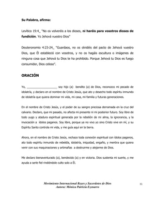 Movimiento Internacional Reyes y Sacerdotes de Dios
Autora: Mónica Patricia Ezenarro
31
Su Palabra, afirma:
Levítico 19:4_ “No os volveréis a los dioses, ni haréis para vosotros dioses de
fundición. Yo Jehová vuestro Dios”
Deuteronomio 4:23-24_ “Guardaos, no os olvidéis del pacto de Jehová vuestro
Dios, que Él estableció con vosotros, y no os hagáis escultura o imágenes de
ninguna cosa que Jehová tu Dios te ha prohibido. Porque Jehová tu Dios es fuego
consumidor, Dios celoso”.
ORACIÓN
Yo, ____________________ soy hijo (a) bendito (a) de Dios, reconozco mi pecado de
idolatría, y declaro en el nombre de Cristo Jesús, que ato y desecho todo espíritu inmundo
de idolatría que quiera dominar mi vida, mi casa, mi familia y futuras generaciones.
En el nombre de Cristo Jesús, y el poder de su sangre preciosa derramada en la cruz del
calvario. Declaro, que mi pasado, no afecta mi presente ni mi posterior futuro. Soy libre de
todo yugo y atadura espiritual generada por la rebelión de mi alma, la ignorancia, y la
invocación a ídolos paganos. Soy libre, porque ya no vivo yo sino Cristo vive en mí, y su
Espíritu Santo controla mi vida, y me guía aquí en la tierra.
Ahora, en el nombre de Cristo Jesús, rechazo toda conexión espiritual con ídolos paganos,
ato todo espíritu inmundo de rebeldía, idolatría, iniquidad, engaño, y mentira que quiera
venir con sus maquinaciones y artimañas a destruirme y alejarme de Dios.
Me declaro bienaventurado (a), bendecido (a) y en victoria. Dios sustenta mi suerte, y me
ayuda a serle fiel rindiéndole culto solo a Él.
 