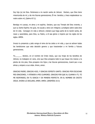 Movimiento Internacional Reyes y Sacerdotes de Dios
Autora: Mónica Patricia Ezenarro
32
Soy hijo (a) de Dios. Pertenezco a la nación santa de Jehová. Declaro, que Dios tiene
misericordia de mí, y de mis futuras generaciones, Él me bendice; y hace resplandecer su
rostro sobre mí, (Salmo 67:1).
Bendigo mi cuerpo, mi alma y mi espíritu. Declaro, que soy Templo del Dios viviente, y
que su Santo Espíritu me guía, me ayuda y obra con milagros y prodigios sobre cada área
de mi vida. Consagro mi vida a Jehová y declaro que hago parte de la nación santa, de
reyes y sacerdotes, para Dios, su Padre, a él sea gloria e imperio por los siglos de los
siglos. AMEN.
Invoco tu presencia y pido venga el reino de los cielos a mi vida, y que se activen todas
las bendiciones que esta decisión genera y que trasciendan a mi familia y futuras
generaciones.
Yo_______ declaro, en el nombre de Cristo Jesús, que soy linaje de los benditos de
Jehová, no trabajare en vano, sino que Dios prospera todo lo que toque mis manos y la
planta de mis pies; Dios prospera mis hijos y las futuras generaciones, traerá paz a sus
almas y amparo a sus vidas. Amen, amen.
GRACIAS PADRE, GRACIAS HIJO, Y GRACIAS ESPIRITU SANTO. GRACIAS POR ESCUCHAR
MIS ORACIONES, Y ATENDER A MIS CLAMORES. GRACIAS POR QUE AL CLAMAR A TI, TÚ
ME RESPONDES, EN TU GRACIA Y DE MANERA PERFECTA. EN EL NOMBRE DE CRISTO
JESUS. AHORA LO DECLARO, AMEN. AMEN. (JEREMÍAS 33:3)
 