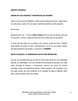 Movimiento Internacional Reyes y Sacerdotes de Dios
Autora: Mónica Patricia Ezenarro
33
QUINTA CLÁUSULA:
ANDAR EN LOS CAMINOS Y PROPOSITOS DE YAHWÉH
Andar en los caminos de ADONAI y dentro de los parámetros divinos, implica llevar
una vida recta y santa. A fin, de lograr crecimiento espiritual y éxito personal.
Escrito esta:
Deuteronomio 6:18_ “Y haz lo recto y bueno ante los ojos de Jehová, para que
te vaya bien, y entres y poseas la buena tierra que Jehová juro a tus padres”.
La visión que Dios tiene con su pueblo se da a conocer cuando nos dice: “Perfecto
serás delante de Jehová tu Dios”, (Deuteronomio 18:13). Es una postura radical,
que debe apartarnos del pecado, y acercarnos a YAHWÉH.
SEXTA CLAUSULA: LA IGNORANCIA NO ES UNA BENDICIÓN
Hoy día, innumerables personas en todo el mundo están llenas de una inexplicable
pobreza, de calamidades y de una variedad de circunstancias adversas. Sus vidas
están colmadas de pesares y frustraciones, mientras que luchan de manera
constante, contra una cantidad de sucesos o ciclos negativos. Por lo general, no se
han dado cuenta, que esta condición, es el resultado de alguna maldición sobre
ellos y quizás también sobre sus familias.
 