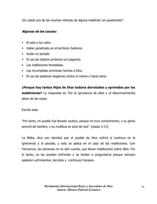 Movimiento Internacional Reyes y Sacerdotes de Dios
Autora: Mónica Patricia Ezenarro
34
¿Es usted una de las muchas víctimas de alguna maldición sin quebrantar?
Algunas de las causas:
▪ El odio y los celos.
▪ Haber penetrado en el territorio Satánico
▪ Andar en pecado
▪ El uso de objetos profanos y/o paganos.
▪ Las maldiciones heredadas.
▪ Las incumplidas promesas hechas a Dios.
▪ El uso de palabras negativas contra sí mismo o hacia otros.
¿Porque hay tantos Hijos de Dios todavía derrotados y oprimidos por las
maldiciones? La respuesta es: Por la ignorancia de ellos y el desconocimiento
pleno de las cosas.
Escrito esta:
“Por tanto, mi pueblo fue llevado cautivo, porque no tuvo conocimiento; y su gloria
pereció de hambre, y su multitud se secó de sed”. (Isaías 5:13)
La Biblia, dice con claridad que el pueblo de Dios sufrirá si continua en la
ignorancia y el pecado, y esto se aplica en el caso de las maldiciones. Con
frecuencia, las personas no se dan cuenta, que llevan maldiciones sobre ellos. Por
lo tanto, no las pueden enfrentar y se limitan a preguntarse porque siempre
padecen sufrimientos, derrotas y continuos fracasos.
 