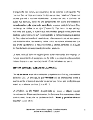 Movimiento Internacional Reyes y Sacerdotes de Dios
Autora: Mónica Patricia Ezenarro
35
El argumento más común, que escuchamos de las personas es el siguiente: “No
creo que Dios me haga responsable de algo que no estoy consciente”. Tengo que
decirles que Dios si nos hace responsables. La palabra de Dios, lo confirma: “Mi
pueblo fue destruido, porque le faltó conocimiento. Por cuanto desechaste el
conocimiento, yo te echare del sacerdocio; y porque olvidaste la ley de Dios,
también yo me olvidaré de tus hijos” (Oseas 4:6). “Oye, tierra: He aquí yo traigo
mal sobre este pueblo, el fruto de sus pensamientos; porque no escucharon mis
palabras, y aborrecieron mi ley”. (Jeremías 6:19). Si no lees ni escuchas la palabra
de Dios, estas rechazando el conocimiento, y las consecuencias, de este pecado
son realmente serias. No obstante, hemos creído en un Dios misericordioso que
esta presto a perdonarnos si nos arrepentimos, y además, contamos con la ayuda
del Espíritu Santo, para darnos entendimiento y sabiduría.
La Biblia, instruye, como el creyente puede evitar maldiciones. Sin embargo, un
numero sorprendente de personas o no ha leído o no recuerda estos principios
divinos. De manera, que, viven bajo la aflicción de maldiciones sin romper.
SEPTIMA CLAUSULA: CUÍDATE DE LA AVARICIA
Dios no se opone a que experimentemos prosperidad económica y una excelente
calidad de vida. Sin embargo, lo que YAHWÉH hace es amonestarnos contra la
avaricia, contra el deseo de acumular sin pensar que hemos sido bendecidos para
invertir en el reino de los cielos. (Lucas 12:15)
LA AVARICIA ES UN APEGO, descontrolado de poseer o adquirir riquezas
para atesorarlas; El avaro está enamorado de sí mismo y de sus posesiones. Ahora
es el momento de recordar las palabras de Jesús: “Mirad, y guardaos de toda
avaricia”. (Lucas 12:15)
 