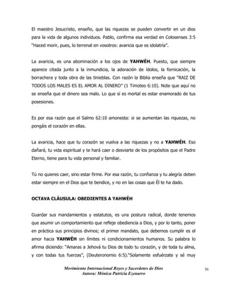 Movimiento Internacional Reyes y Sacerdotes de Dios
Autora: Mónica Patricia Ezenarro
36
El maestro Jesucristo, enseño, que las riquezas se pueden convertir en un dios
para la vida de algunos individuos. Pablo, confirma esa verdad en Colosenses 3:5
“Haced morir, pues, lo terrenal en vosotros: avaricia que es idolatría”.
La avaricia, es una abominación a los ojos de YAHWÉH. Puesto, que siempre
aparece citada junto a la inmundicia, la adoración de ídolos, la fornicación, la
borrachera y toda obra de las tinieblas. Con razón la Biblia enseña que “RAIZ DE
TODOS LOS MALES ES EL AMOR AL DINERO” (1 Timoteo 6:10). Note que aquí no
se enseña que el dinero sea malo. Lo que sí es mortal es estar enamorado de tus
posesiones.
Es por esa razón que el Salmo 62:10 amonesta: si se aumentan las riquezas, no
pongáis el corazón en ellas.
La avaricia, hace que tu corazón se vuelva a las riquezas y no a YAHWÉH. Eso
dañará, tu vida espiritual y te hará caer o desviarte de los propósitos que el Padre
Eterno, tiene para tu vida personal y familiar.
Tú no quieres caer, sino estar firme. Por esa razón, tu confianza y tu alegría deben
estar siempre en el Dios que te bendice, y no en las cosas que Él te ha dado.
OCTAVA CLÁUSULA: OBEDIENTES A YAHWÉH
Guardar sus mandamientos y estatutos, es una postura radical, donde tenemos
que asumir un comportamiento que refleje obediencia a Dios, y por lo tanto, poner
en práctica sus principios divinos; el primer mandato, que debemos cumplir es el
amor hacia YAHWÉH sin límites ni condicionamientos humanos. Su palabra lo
afirma diciendo: “Amaras a Jehová tu Dios de todo tu corazón, y de toda tu alma,
y con todas tus fuerzas”, (Deuteronomio 6:5).“Solamente esfuérzate y sé muy
 