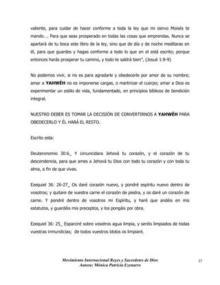 Movimiento Internacional Reyes y Sacerdotes de Dios
Autora: Mónica Patricia Ezenarro
37
valiente, para cuidar de hacer conforme a toda la ley que mi siervo Moisés te
mando…. Para que seas prosperado en todas las cosas que emprendas. Nunca se
apartará de tu boca este libro de la ley, sino que de día y de noche meditaras en
él, para que guardes y hagas conforme a todo lo que en el está escrito; porque
entonces harás prosperar tu camino, y todo te saldrá bien”, (Josué 1:8-9)
No podemos vivir, si no es para agradarle y obedecerle por amor de su nombre;
amar a YAHWÉH no es imponerse cargas, o martirizar el cuerpo; amar a Dios es
experimentar un estilo de vida, fundamentado, en principios bíblicos de bendición
integral.
NUESTRO DEBER ES TOMAR LA DECISIÓN DE CONVERTIRNOS A YAHWÉH PARA
OBEDECERLO Y ÉL HARÁ EL RESTO.
Escrito esta:
Deuteronomio 30:6_ Y circuncidara Jehová tu corazón, y el corazón de tu
descendencia, para que ames a Jehová tu Dios con todo tu corazón y con toda tu
alma, a fin de que vivas.
Ezequiel 36: 26-27_ Os daré corazón nuevo, y pondré espíritu nuevo dentro de
vosotros; y quitare de vuestra carne el corazón de piedra, y os daré un corazón de
carne. Y pondré dentro de vosotros mi Espíritu, y haré que andéis en mis
estatutos, y guardéis mis preceptos, y los pongáis por obra.
Ezequiel 36: 25_ Esparciré sobre vosotros agua limpia, y seréis limpiados de todas
vuestras inmundicias; de todos vuestros ídolos os limpiaré.
 