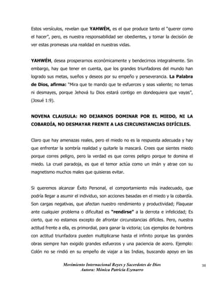 Movimiento Internacional Reyes y Sacerdotes de Dios
Autora: Mónica Patricia Ezenarro
38
Estos versículos, revelan que YAHWÉH, es el que produce tanto el “querer como
el hacer”, pero, es nuestra responsabilidad ser obedientes, y tomar la decisión de
ver estas promesas una realidad en nuestras vidas.
YAHWÉH, desea prosperarnos económicamente y bendecirnos integralmente. Sin
embargo, hay que tener en cuenta, que los grandes triunfadores del mundo han
logrado sus metas, sueños y deseos por su empeño y perseverancia. La Palabra
de Dios, afirma: “Mira que te mando que te esfuerces y seas valiente; no temas
ni desmayes, porque Jehová tu Dios estará contigo en dondequiera que vayas”,
(Josué 1:9).
NOVENA CLAUSULA: NO DEJARNOS DOMINAR POR EL MIEDO, NI LA
COBARDÍA, NO DESMAYAR FRENTE A LAS CIRCUNSTANCIAS DIFÍCILES.
Claro que hay amenazas reales, pero el miedo no es la respuesta adecuada y hay
que enfrentar la sombría realidad y quitarle la mascará. Crees que sientes miedo
porque corres peligro, pero la verdad es que corres peligro porque te domina el
miedo. La cruel paradoja, es que el temor actúa como un imán y atrae con su
magnetismo muchos males que quisieras evitar.
Si queremos alcanzar Éxito Personal, el comportamiento más inadecuado, que
podría llegar a asumir el individuo, son acciones basadas en el miedo y la cobardía.
Son cargas negativas, que afectan nuestro rendimiento y productividad; Flaquear
ante cualquier problema o dificultad es “rendirse” a la derrota e infelicidad; Es
cierto, que no estamos excepto de afrontar circunstancias difíciles. Pero, nuestra
actitud frente a ella, es primordial, para ganar la victoria; Los ejemplos de hombres
con actitud triunfadora pueden multiplicarse hasta el infinito porque las grandes
obras siempre han exigido grandes esfuerzos y una paciencia de acero. Ejemplo:
Colón no se rindió en su empeño de viajar a las Indias, buscando apoyo en las
 