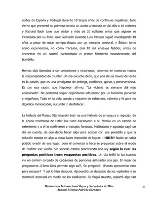 Movimiento Internacional Reyes y Sacerdotes de Dios
Autora: Mónica Patricia Ezenarro
39
cortes de España y Portugal durante 10 largos años de continuas negativas; Julio
Verne que presentó su primera novela la vuelta al mundo en 80 días a 16 editores
y Richard Bach tuvo que visitar a más de 20 editores antes que alguien se
interesara por su éxito Juan Salvador Gaviota; Luis Pasteur siguió investigando 18
años a pesar de estar semiparalizado por un derrame cerebral, y Édison tomo
como experiencias, no como fracasos, casi 10 mil ensayos fallidos, antes de
encontrar en un bambú carbonizado el primer filamento incandescente del
bombillo.
Hemos sido llamados a ser vencedores y victoriosos, tenemos en nuestras manos
la responsabilidad de triunfar. Un día escuche decir, que una de las claves del éxito
es la pasión, que es una amalgama de entrega, confianza, ganas y perseverancia.
Es por esa razón, que Napoleón afirmo: “La victoria es siempre del más
apasionado”. No podemos seguir dejándonos influenciar por un facilismo perverso
y engañoso; Todo en la vida cuesta y requiere de esfuerzos, valentía y fe para no
dejarnos menoscabar, sucumbir o desfallecer.
La historia del Polaco Stanislavsky Lech es una historia de amargura y regocijo. En
la época tenebrosa de Hitler los nazis asesinaron a su familia en un campo de
exterminio y a él lo confinaron a trabajos forzosos. Maltratado y agotado cayó un
día en cuenta, de que debía hacer algo para acabar con esa pesadilla y que la
solución estaba en algo a todas luces imposible de lograr: ¡¡HUIR!! Nadie se había
podido evadir de ese lugar, pero él comenzó a hacerse preguntas sobre el modo
de realizar ese sueño. Sin saberlo estaba practicando una ley según la cual las
preguntas positivas traen respuestas positivas. Un día brilló la luz cuando
vio un camión cargado de cadáveres de personas asfixiadas con gas. En lugar de
preguntarse ¿Cómo Dios permite algo así?, Se preguntó: ¿Puedo aprovechar esto
para escapar? Y así lo hizo después. Aprovechó un descuido de los vigilantes y se
mimetizó desnudo en medio de los cadáveres. Se fingió muerto, soportó algo tan
 
