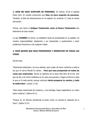 Movimiento Internacional Reyes y Sacerdotes de Dios
Autora: Mónica Patricia Ezenarro
4
1. DIOS NO HACE ACEPCIÓN DE PERSONAS. En hechos 10:34 el apóstol
Pedro dice: En verdad comprendo que Dios no hace acepción de personas.
También, el libro de Deuteronomio en el capítulo 10, versículo 17, hace la misma
afirmación.
Vemos, que tanto el Antiguo Testamento como el Nuevo Testamento dan
testimonio de esta verdad.
Lo que YAHWÉH ha hecho, es establecer leyes de prosperidad en su palabra. Es
nuestra responsabilidad, obedecerla y ser bendecidos o quebrantarla y tener
problemas financieros o de cualquier índole.
2. DIOS QUIERE QUE SEAS PROSPERADO Y BENDECIDO EN TODAS LAS
COSAS.
Escrito esta:
“Solamente esfuérzate y sé muy valiente, para cuidar de hacer conforme a toda la
ley que mi siervo Moisés te mando…. Para que seas prosperado en todas las
cosas que emprendas. Nunca se apartara de tu boca este libro de la ley, sino
que de día y de noche meditaras en él, para que guardes y hagas conforme a todo
lo que en él está escrito; porque entonces harás prosperar tu camino, y todo
te saldrá bien”, (Josué 1:7-8)
“Dios tenga misericordia de nosotros, y nos bendiga; Haga resplandecer su rostro
sobre nosotros”, (Salmo 67:1).
“Porque tú, oh Jehová, bendecirás al justo; Como un escudo lo rodearás de tu
favor”, (Salmo 5:12).
 