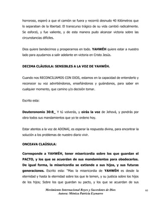 Movimiento Internacional Reyes y Sacerdotes de Dios
Autora: Mónica Patricia Ezenarro
40
horroroso, esperó a que el camión se fuera y recorrió desnudo 40 Kilómetros que
lo separaban de la libertad. El transcurso trágico de su vida cambió radicalmente.
Se esforzó, y fue valiente, y de esta manera pudo alcanzar victoria sobre las
circunstancias difíciles.
Dios quiere bendecirnos y prosperarnos en todo. YAHWÉH quiere estar a nuestro
lado para ayudarnos a salir adelante en victoria en Cristo Jesús.
DECIMA CLÁUSULA: SENSIBLES A LA VOZ DE YAHWÉH.
Cuando nos RECONCILIAMOS CON DIOS, estamos en la capacidad de entenderlo y
reconocer su voz advirtiéndonos, enseñándonos y guiándonos, para saber en
cualquier momento, que camino y/o decisión tomar.
Escrito esta:
Deuteronomio 30:8_ Y tú volverás, y oirás la voz de Jehová, y pondrás por
obra todos sus mandamientos que yo te ordeno hoy.
Estar atentos a la voz de ADONAI, es esperar la respuesta divina, para encontrar la
solución a los problemas de nuestro diario vivir.
ONCEAVA CLAÚSULA:
Corresponde a YAHWÉH, tener misericordia sobre los que guardan el
PACTO, y los que se acuerdan de sus mandamientos para obedecerlos.
De igual forma, la misericordia se extiende a sus hijos, y sus futuras
generaciones. Escrito esta: “Mas la misericordia de YAHWÉH es desde la
eternidad y hasta la eternidad sobre los que le temen, y su justicia sobre los hijos
de los hijos; Sobre los que guardan su pacto, y los que se acuerdan de sus
 