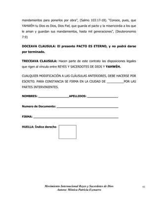 Movimiento Internacional Reyes y Sacerdotes de Dios
Autora: Mónica Patricia Ezenarro
41
mandamientos para ponerlos por obra”, (Salmo 103:17-18). “Conoce, pues, que
YAHWÉH tu Dios es Dios, Dios Fiel, que guarda el pacto y la misericordia a los que
le aman y guardan sus mandamientos, hasta mil generaciones”, (Deuteronomio
7:9)
DOCEAVA CLAUSULA: El presente PACTO ES ETERNO, y no podrá darse
por terminado.
TRECEAVA CLAUSULA: Hacen parte de este contrato las disposiciones legales
que rigen al vínculo entre REYES Y SACERDOTES DE DIOS Y YAHWÉH.
CUALQUIER MODIFICACIÓN A LAS CLÁUSULAS ANTERIORES, DEBE HACERSE POR
ESCRITO. PARA CONSTANCIA SE FIRMA EN LA CIUDAD DE __________POR LAS
PARTES INTERVINIENTES.
NOMBRES: _________________APELLIDOS: _________________
Numero de Documento: __________________________________
FIRMA: _______________________________________________
HUELLA: Índice derecho
 