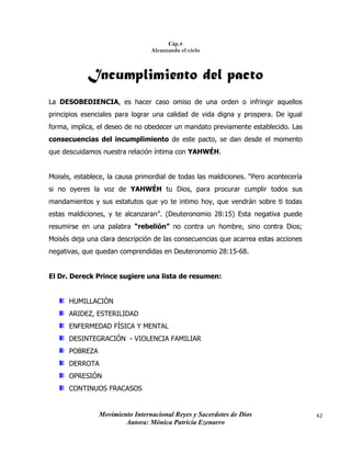 Movimiento Internacional Reyes y Sacerdotes de Dios
Autora: Mónica Patricia Ezenarro
42
Cáp.3
Alcanzando el cielo
Incumplimiento del pacto
La DESOBEDIENCIA, es hacer caso omiso de una orden o infringir aquellos
principios esenciales para lograr una calidad de vida digna y prospera. De igual
forma, implica, el deseo de no obedecer un mandato previamente establecido. Las
consecuencias del incumplimiento de este pacto, se dan desde el momento
que descuidamos nuestra relación íntima con YAHWÉH.
Moisés, establece, la causa primordial de todas las maldiciones. “Pero acontecería
si no oyeres la voz de YAHWÉH tu Dios, para procurar cumplir todos sus
mandamientos y sus estatutos que yo te intimo hoy, que vendrán sobre ti todas
estas maldiciones, y te alcanzaran”. (Deuteronomio 28:15) Esta negativa puede
resumirse en una palabra “rebelión” no contra un hombre, sino contra Dios;
Moisés deja una clara descripción de las consecuencias que acarrea estas acciones
negativas, que quedan comprendidas en Deuteronomio 28:15-68.
El Dr. Dereck Prince sugiere una lista de resumen:
HUMILLACIÓN
ARIDEZ, ESTERILIDAD
ENFERMEDAD FÍSICA Y MENTAL
DESINTEGRACIÓN - VIOLENCIA FAMILIAR
POBREZA
DERROTA
OPRESIÓN
CONTINUOS FRACASOS
 