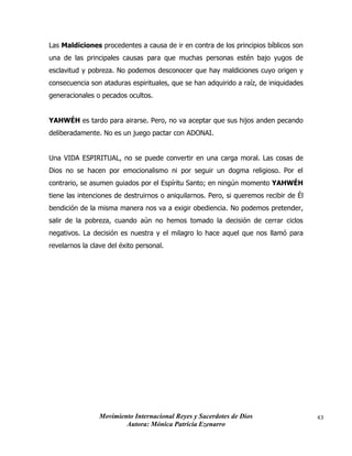 Movimiento Internacional Reyes y Sacerdotes de Dios
Autora: Mónica Patricia Ezenarro
43
Las Maldiciones procedentes a causa de ir en contra de los principios bíblicos son
una de las principales causas para que muchas personas estén bajo yugos de
esclavitud y pobreza. No podemos desconocer que hay maldiciones cuyo origen y
consecuencia son ataduras espirituales, que se han adquirido a raíz, de iniquidades
generacionales o pecados ocultos.
YAHWÉH es tardo para airarse. Pero, no va aceptar que sus hijos anden pecando
deliberadamente. No es un juego pactar con ADONAI.
Una VIDA ESPIRITUAL, no se puede convertir en una carga moral. Las cosas de
Dios no se hacen por emocionalismo ni por seguir un dogma religioso. Por el
contrario, se asumen guiados por el Espíritu Santo; en ningún momento YAHWÉH
tiene las intenciones de destruirnos o aniquilarnos. Pero, si queremos recibir de Él
bendición de la misma manera nos va a exigir obediencia. No podemos pretender,
salir de la pobreza, cuando aún no hemos tomado la decisión de cerrar ciclos
negativos. La decisión es nuestra y el milagro lo hace aquel que nos llamó para
revelarnos la clave del éxito personal.
 