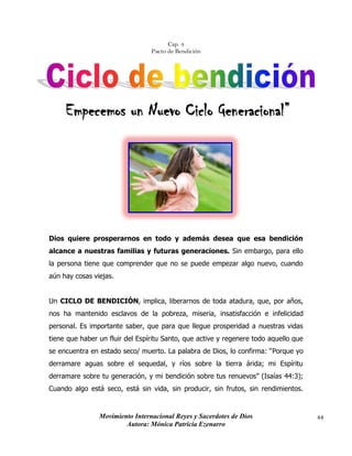 Movimiento Internacional Reyes y Sacerdotes de Dios
Autora: Mónica Patricia Ezenarro
44
Cap. 4
Pacto de Bendición
Empecemos un Nuevo Ciclo Generacional”
Dios quiere prosperarnos en todo y además desea que esa bendición
alcance a nuestras familias y futuras generaciones. Sin embargo, para ello
la persona tiene que comprender que no se puede empezar algo nuevo, cuando
aún hay cosas viejas.
Un CICLO DE BENDICIÓN, implica, liberarnos de toda atadura, que, por años,
nos ha mantenido esclavos de la pobreza, miseria, insatisfacción e infelicidad
personal. Es importante saber, que para que llegue prosperidad a nuestras vidas
tiene que haber un fluir del Espíritu Santo, que active y regenere todo aquello que
se encuentra en estado seco/ muerto. La palabra de Dios, lo confirma: “Porque yo
derramare aguas sobre el sequedal, y ríos sobre la tierra árida; mi Espíritu
derramare sobre tu generación, y mi bendición sobre tus renuevos” (Isaías 44:3);
Cuando algo está seco, está sin vida, sin producir, sin frutos, sin rendimientos.
 
