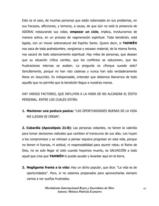 Movimiento Internacional Reyes y Sacerdotes de Dios
Autora: Mónica Patricia Ezenarro
45
Este es el caso, de muchas personas que están estancadas en sus problemas, en
sus fracasos, aflicciones, y temores, a causa, de que aún no está la presencia de
ADONAI restaurando sus vidas; empezar un ciclo, implica, involucrarnos de
manera activa, en un proceso de regeneración espiritual. Toda bendición, está
ligada, con un mover sobrenatural del Espíritu Santo. Quiere decir, si YAHWÉH
nos saca de toda podredumbre, vergüenza y escasez material, de la misma forma,
nos sacará de todo estancamiento espiritual. Hay miles de personas, que desean
que su situación crítica cambie, que los conflictos se solucionen, que las
frustraciones internas se acaben. La pregunta es ¿Porque sucede esto?
Sencillamente, porque no han roto cadenas y nunca han sido verdaderamente
libres en Jesucristo. Es indispensable, entender que debemos liberarnos de todo
aquello que no permite que la bendición llegue a nuestras manos.
HAY VARIOS FACTORES, QUE INFLUYEN A LA HORA DE NO ALCANZAR EL ÉXITO
PERSONAL. ENTRE LOS CUALES ESTÁN:
1. Mantener una postura pasiva: “LAS OPORTUNIDADES BUENAS DE LA VIDA
NO LLEGAN SE CREAN”.
2. Cobardía (Apocalipsis 21:8): Las personas cobardes, no tienen la valentía
para tomar decisiones radicales que cambien el transcurso de sus días. Les huyen
a los compromisos y se rehúsan a pensar siquiera progresar en esta vida, porque
no tienen ni fuerzas, ni actitud, ni responsabilidad para asumir retos; el Reino de
Dios, no es solo llegar al cielo cuando hayamos muerto, es SALVACIÓN a todo
aquel que crea que YAHWÉH lo puede ayudar y levantar aquí en la tierra.
2. Negligente frente a la vida: Hay un dicho popular, que dice: “La vida es de
oportunidades”. Pero, si no estamos preparados para aprovecharlas siempre
vamos a ver sueños frustrados.
 