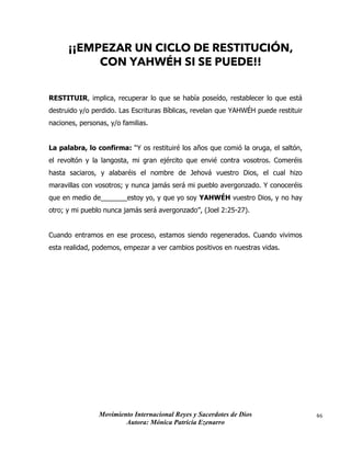 Movimiento Internacional Reyes y Sacerdotes de Dios
Autora: Mónica Patricia Ezenarro
46
¡¡EMPEZAR UN CICLO DE RESTITUCIÓN,
CON YAHWÉH SI SE PUEDE!!
RESTITUIR, implica, recuperar lo que se había poseído, restablecer lo que está
destruido y/o perdido. Las Escrituras Bíblicas, revelan que YAHWÉH puede restituir
naciones, personas, y/o familias.
La palabra, lo confirma: “Y os restituiré los años que comió la oruga, el saltón,
el revoltón y la langosta, mi gran ejército que envié contra vosotros. Comeréis
hasta saciaros, y alabaréis el nombre de Jehová vuestro Dios, el cual hizo
maravillas con vosotros; y nunca jamás será mi pueblo avergonzado. Y conoceréis
que en medio de_______estoy yo, y que yo soy YAHWÉH vuestro Dios, y no hay
otro; y mi pueblo nunca jamás será avergonzado”, (Joel 2:25-27).
Cuando entramos en ese proceso, estamos siendo regenerados. Cuando vivimos
esta realidad, podemos, empezar a ver cambios positivos en nuestras vidas.
 
