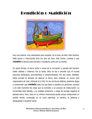 Movimiento Internacional Reyes y Sacerdotes de Dios
Autora: Mónica Patricia Ezenarro
47
Bendición o Maldición
Hay una historia, muy interesante para estudiar. Es el caso, de Noé. Este hombre,
halló gracia y misericordia ante los ojos de Dios. Este hecho, condujo a que
YAHWÉH lo llamara para salvarlo y rescatarlo, junto con su familia.
En aquel tiempo, la tierra sufría a causa de la corrupción y pecado del hombre.
Había maldad y violencia. Por lo tanto, Dios no iba a permitir que el mundo
estuviera dañándose, pervirtiéndose y contaminándose. Por esa razón, ADONAI,
había tomado la decisión de destruir la tierra, para empezar un nuevo ciclo
regenerativo de vida. (Génesis 6:11-20). En las escrituras bíblicas, podemos llegar
a comprender que YAHWÉH cada vez que llama a pueblos y/o personas, siempre
y en todo momento les exige que se sometan a un proceso de restauración. La
humanidad está dañada, y su maldad contamina, y carga de energía negativa al
planeta tierra. Pero, Dios en su infinita misericordia puede actuar restaurando un
pueblo herido, sumergido en la ruina espiritual, el hambre, la pobreza y
desigualdad e injusticia social.
 