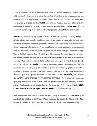 Movimiento Internacional Reyes y Sacerdotes de Dios
Autora: Mónica Patricia Ezenarro
48
En la actualidad, estamos viviendo una situación similar donde el planeta tierra
está sufriendo violencia, a causa del pecado del hombre y las iniquidades de sus
antecesores. Es importante entender, que las consecuencias de una vida
corrompida y alejada de YAHWÉH son fatales. Puesto, que nos atan a ciclos
continuos de fracasos, hambre, pestes, tristeza y maldiciones. La SALVACIÓN, es
nuestra herencia, y por ello somos libres del pecado y las ataduras espirituales.
YAHWÉH, hace miles de siglos le hizo un llamado especial a NOE, donde le
dejaba claro, que quería establecer con él un pacto y para ello tendría que
construir una barca. También, pretendía empezar un nuevo ciclo de vida aquí en la
tierra. La palabra lo confirma: “Mas estableceré mi pacto contigo, y entraras en el
arca tú, tus hijos, tu mujer, y las mujeres de tus hijos contigo”, (Génesis 6:18).
“Por la fe Noé, cuando fue advertido por Dios acerca de cosas que no se veían,
con temor preparo el arca en que su casa se salvase; y por esa fe condenó al
mundo, y fue hecho heredero de la justicia que viene por la fe”, (hebreos 11: 7).
En la actualidad, YAHWÉH nos está llamando, desea establecer un PACTO
ETERNO. Un acuerdo, que trascienda al punto de cobijar y proteger nuestras
familias, y futuras generaciones; tuvo misericordia de nosotros para acercarse y
decirnos que nos quiere rescatar. El PROPÓSITO DE YAHWÉH, ES TRAER
SALVACIÓN, VIDA ETERNA, Y BENDICIÓN INTEGRAL. Pero, para ello, tenemos
que prepararnos así como lo hizo Noé. La preparación de este hombre, siempre
estuvo fundamentada en la obediencia. Escrito esta: “Y lo hizo así Noé; HIZO
CONFORME A TODO LO QUE DIOS LE MANDO”, (Génesis 6:22).
Noé, construyo una barca y entro en ella, porque le creyó a YAHWÉH y le
obedeció. La palabra lo confirma: “Y por causa de las aguas del diluvio entro Noé
al arca, y con él sus hijos, su mujer, y las mujeres de sus hijos" (Génesis 7:7)
 