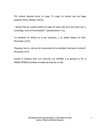 Movimiento Internacional Reyes y Sacerdotes de Dios
Autora: Mónica Patricia Ezenarro
5
“Oh, Jehová, sálvanos ahora, te ruego; Te ruego, oh Jehová, que nos hagas
prosperar ahora, (Salmos 118:25).
“¡Jehová Dios de vuestros padres os haga mil veces más de lo que ahora sois, y
os bendiga, como os ha prometido!”, (Deuteronomio 1:11).
“La bendición de Jehová es la que enriquece, y no añade tristeza con ella”,
(Proverbios 10:22)
“Riquezas, honra y vida son la remuneración de la humildad y del temor a Jehová”,
(Proverbios 22:4)
Cuando el individuo tiene una comunión con YAHWÉH y es genuina su FE, el
PADRE ETERNO lo bendice en todas las áreas de su vida.
 