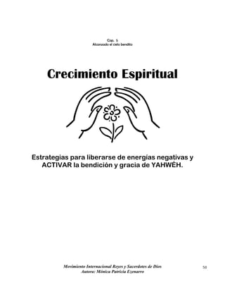Movimiento Internacional Reyes y Sacerdotes de Dios
Autora: Mónica Patricia Ezenarro
50
Cap. 5
Alcanzado el cielo bendito
Crecimiento Espiritual
Estrategias para liberarse de energías negativas y
ACTIVAR la bendición y gracia de YAHWÉH.
 