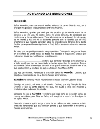 Movimiento Internacional Reyes y Sacerdotes de Dios
Autora: Mónica Patricia Ezenarro
51
ACTIVANDO LAS BENDICIONES
PRIMER DÍA
Señor Jesucristo, creo que eres el Mesías, viniendo de carne. Diste tu vida, en la
cruz por mis pecados y resucitaste de entre los muertos.
Señor Jesucristo, gracias, por morir por mis pecados, yo te abro la puerta de mi
corazón y de mi vida, te recibo como mi único salvador, te agradezco por
perdonarme y darme vida eterna. Toma el mando de mi voluntad, de mi cuerpo,
de mi mente y haz de mí la excelente persona que tú quieres que yo sea,
enséñame lo que necesito aprender, abre mi entendimiento lléname de tu Santo
Espíritu para que estés conmigo hasta el final, Señor Jesucristo mi amado salvador
Amen.
Te pido, que me purifiques con tu sangre preciosa. Creo que tu sangre me limpia
en el nombre de Cristo Jesús, de todos mis pecados e iniquidades. Gracias por
redimirme, limpiarme, justificarme, y santificarme.
yo________________________ declaro, que perdono y bendigo a mis enemigos y
a todo aquel que me ha calumniado, o hecho algún tipo de perjuicio. Porque
escrito esta: “amar al enemigo, bendecir a los que os maldicen, hacer el bien a los
que os aborrecen, y orad por los que os ultrajan”, (San Mateo 5:44)
Soy hijo (a) de Dios. Pertenezco a la nación santa de YAHWÉH. Declaro, que
Dios tiene misericordia de mí, y de mis futuras generaciones.
YAHWÉH me bendice; y hace resplandecer su rostro sobre mí”, (Salmo 67:1).
Bendigo mi cuerpo, mi alma, y mi espíritu. Declaro, que soy Templo del Dios
viviente, y que su Santo Espíritu me guía, me ayuda y obra con milagros y
prodigios sobre cada área de mi vida.
Consagro mi vida a YAHWÉH y declaro que hago parte de la nación santa, de
reyes y sacerdotes, para Dios, su Padre, a él sea gloria e imperio por los siglos de
los siglos. AMEN.
Invoco tu presencia y pido venga el reino de los cielos a mi vida, y que se activen
todas las bendiciones que esta decisión genera y que trasciendan a mi familia y
futuras generaciones.
 