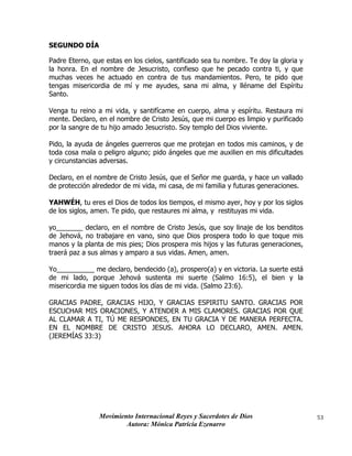 Movimiento Internacional Reyes y Sacerdotes de Dios
Autora: Mónica Patricia Ezenarro
53
SEGUNDO DÍA
Padre Eterno, que estas en los cielos, santificado sea tu nombre. Te doy la gloria y
la honra. En el nombre de Jesucristo, confieso que he pecado contra ti, y que
muchas veces he actuado en contra de tus mandamientos. Pero, te pido que
tengas misericordia de mí y me ayudes, sana mi alma, y lléname del Espíritu
Santo.
Venga tu reino a mi vida, y santifícame en cuerpo, alma y espíritu. Restaura mi
mente. Declaro, en el nombre de Cristo Jesús, que mi cuerpo es limpio y purificado
por la sangre de tu hijo amado Jesucristo. Soy templo del Dios viviente.
Pido, la ayuda de ángeles guerreros que me protejan en todos mis caminos, y de
toda cosa mala o peligro alguno; pido ángeles que me auxilien en mis dificultades
y circunstancias adversas.
Declaro, en el nombre de Cristo Jesús, que el Señor me guarda, y hace un vallado
de protección alrededor de mi vida, mi casa, de mi familia y futuras generaciones.
YAHWÉH, tu eres el Dios de todos los tiempos, el mismo ayer, hoy y por los siglos
de los siglos, amen. Te pido, que restaures mi alma, y restituyas mi vida.
yo_______ declaro, en el nombre de Cristo Jesús, que soy linaje de los benditos
de Jehová, no trabajare en vano, sino que Dios prospera todo lo que toque mis
manos y la planta de mis pies; Dios prospera mis hijos y las futuras generaciones,
traerá paz a sus almas y amparo a sus vidas. Amen, amen.
Yo__________ me declaro, bendecido (a), prospero(a) y en victoria. La suerte está
de mi lado, porque Jehová sustenta mi suerte (Salmo 16:5), el bien y la
misericordia me siguen todos los días de mi vida. (Salmo 23:6).
GRACIAS PADRE, GRACIAS HIJO, Y GRACIAS ESPIRITU SANTO. GRACIAS POR
ESCUCHAR MIS ORACIONES, Y ATENDER A MIS CLAMORES. GRACIAS POR QUE
AL CLAMAR A TI, TÚ ME RESPONDES, EN TU GRACIA Y DE MANERA PERFECTA.
EN EL NOMBRE DE CRISTO JESUS. AHORA LO DECLARO, AMEN. AMEN.
(JEREMÍAS 33:3)
 