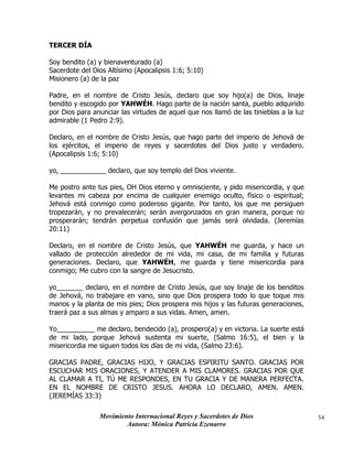 Movimiento Internacional Reyes y Sacerdotes de Dios
Autora: Mónica Patricia Ezenarro
54
TERCER DÍA
Soy bendito (a) y bienaventurado (a)
Sacerdote del Dios Altísimo (Apocalipsis 1:6; 5:10)
Misionero (a) de la paz
Padre, en el nombre de Cristo Jesús, declaro que soy hijo(a) de Dios, linaje
bendito y escogido por YAHWÉH. Hago parte de la nación santa, pueblo adquirido
por Dios para anunciar las virtudes de aquel que nos llamó de las tinieblas a la luz
admirable (1 Pedro 2:9).
Declaro, en el nombre de Cristo Jesús, que hago parte del imperio de Jehová de
los ejércitos, el imperio de reyes y sacerdotes del Dios justo y verdadero.
(Apocalipsis 1:6; 5:10)
yo, ____________ declaro, que soy templo del Dios viviente.
Me postro ante tus pies, OH Dios eterno y omnisciente, y pido misericordia, y que
levantes mi cabeza por encima de cualquier enemigo oculto, físico o espiritual;
Jehová está conmigo como poderoso gigante. Por tanto, los que me persiguen
tropezarán, y no prevalecerán; serán avergonzados en gran manera, porque no
prosperarán; tendrán perpetua confusión que jamás será olvidada. (Jeremías
20:11)
Declaro, en el nombre de Cristo Jesús, que YAHWÉH me guarda, y hace un
vallado de protección alrededor de mi vida, mi casa, de mi familia y futuras
generaciones. Declaro, que YAHWÉH, me guarda y tiene misericordia para
conmigo; Me cubro con la sangre de Jesucristo.
yo_______ declaro, en el nombre de Cristo Jesús, que soy linaje de los benditos
de Jehová, no trabajare en vano, sino que Dios prospera todo lo que toque mis
manos y la planta de mis pies; Dios prospera mis hijos y las futuras generaciones,
traerá paz a sus almas y amparo a sus vidas. Amen, amen.
Yo__________ me declaro, bendecido (a), prospero(a) y en victoria. La suerte está
de mi lado, porque Jehová sustenta mi suerte, (Salmo 16:5), el bien y la
misericordia me siguen todos los días de mi vida, (Salmo 23:6).
GRACIAS PADRE, GRACIAS HIJO, Y GRACIAS ESPIRITU SANTO. GRACIAS POR
ESCUCHAR MIS ORACIONES, Y ATENDER A MIS CLAMORES. GRACIAS POR QUE
AL CLAMAR A TI, TÚ ME RESPONDES, EN TU GRACIA Y DE MANERA PERFECTA.
EN EL NOMBRE DE CRISTO JESUS. AHORA LO DECLARO, AMEN. AMEN.
(JEREMÍAS 33:3)
 