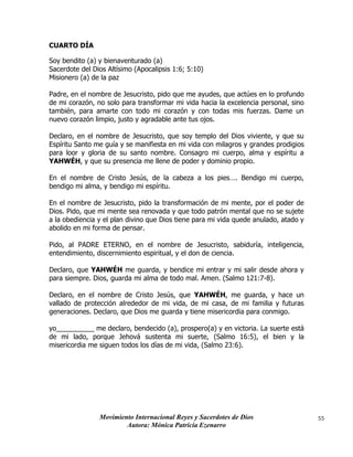 Movimiento Internacional Reyes y Sacerdotes de Dios
Autora: Mónica Patricia Ezenarro
55
CUARTO DÍA
Soy bendito (a) y bienaventurado (a)
Sacerdote del Dios Altísimo (Apocalipsis 1:6; 5:10)
Misionero (a) de la paz
Padre, en el nombre de Jesucristo, pido que me ayudes, que actúes en lo profundo
de mi corazón, no solo para transformar mi vida hacia la excelencia personal, sino
también, para amarte con todo mi corazón y con todas mis fuerzas. Dame un
nuevo corazón limpio, justo y agradable ante tus ojos.
Declaro, en el nombre de Jesucristo, que soy templo del Dios viviente, y que su
Espíritu Santo me guía y se manifiesta en mi vida con milagros y grandes prodigios
para loor y gloria de su santo nombre. Consagro mi cuerpo, alma y espíritu a
YAHWÉH, y que su presencia me llene de poder y dominio propio.
En el nombre de Cristo Jesús, de la cabeza a los pies…. Bendigo mi cuerpo,
bendigo mi alma, y bendigo mi espíritu.
En el nombre de Jesucristo, pido la transformación de mi mente, por el poder de
Dios. Pido, que mi mente sea renovada y que todo patrón mental que no se sujete
a la obediencia y el plan divino que Dios tiene para mi vida quede anulado, atado y
abolido en mi forma de pensar.
Pido, al PADRE ETERNO, en el nombre de Jesucristo, sabiduría, inteligencia,
entendimiento, discernimiento espiritual, y el don de ciencia.
Declaro, que YAHWÉH me guarda, y bendice mi entrar y mi salir desde ahora y
para siempre. Dios, guarda mi alma de todo mal. Amen. (Salmo 121:7-8).
Declaro, en el nombre de Cristo Jesús, que YAHWÉH, me guarda, y hace un
vallado de protección alrededor de mi vida, de mi casa, de mi familia y futuras
generaciones. Declaro, que Dios me guarda y tiene misericordia para conmigo.
yo__________ me declaro, bendecido (a), prospero(a) y en victoria. La suerte está
de mi lado, porque Jehová sustenta mi suerte, (Salmo 16:5), el bien y la
misericordia me siguen todos los días de mi vida, (Salmo 23:6).
 