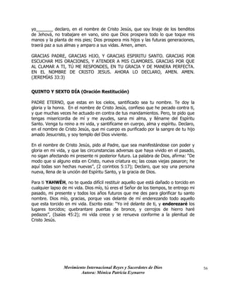 Movimiento Internacional Reyes y Sacerdotes de Dios
Autora: Mónica Patricia Ezenarro
56
yo_______ declaro, en el nombre de Cristo Jesús, que soy linaje de los benditos
de Jehová, no trabajare en vano, sino que Dios prospera todo lo que toque mis
manos y la planta de mis pies; Dios prospera mis hijos y las futuras generaciones,
traerá paz a sus almas y amparo a sus vidas. Amen, amen.
GRACIAS PADRE, GRACIAS HIJO, Y GRACIAS ESPIRITU SANTO. GRACIAS POR
ESCUCHAR MIS ORACIONES, Y ATENDER A MIS CLAMORES. GRACIAS POR QUE
AL CLAMAR A TI, TÚ ME RESPONDES, EN TU GRACIA Y DE MANERA PERFECTA.
EN EL NOMBRE DE CRISTO JESUS. AHORA LO DECLARO, AMEN. AMEN.
(JEREMÍAS 33:3)
QUINTO Y SEXTO DÍA (Oración Restitución)
PADRE ETERNO, que estas en los cielos, santificado sea tu nombre. Te doy la
gloria y la honra. En el nombre de Cristo Jesús, confieso que he pecado contra ti,
y que muchas veces he actuado en contra de tus mandamientos. Pero, te pido que
tengas misericordia de mí y me ayudes, sana mi alma, y lléname del Espíritu
Santo. Venga tu reino a mi vida, y santifícame en cuerpo, alma y espíritu. Declaro,
en el nombre de Cristo Jesús, que mi cuerpo es purificado por la sangre de tu hijo
amado Jesucristo, y soy templo del Dios viviente.
En el nombre de Cristo Jesús, pido al Padre, que sea manifestándose con poder y
gloria en mi vida, y que las circunstancias adversas que haya vivido en el pasado,
no sigan afectando mi presente ni posterior futuro. La palabra de Dios, afirma: “De
modo que si alguno esta en Cristo, nueva criatura es; las cosas viejas pasaron; he
aquí todas son hechas nuevas”, (2 corintios 5:17); Declaro, que soy una persona
nueva, llena de la unción del Espíritu Santo, y la gracia de Dios.
Para ti YAHWÉH, no te queda difícil restituir aquello que está dañado o torcido en
cualquier lapso de mi vida. Dios mío, tú eres el Señor de los tiempos, te entrego mi
pasado, mi presente y todos los años futuros que me des para glorificar tu santo
nombre. Dios mío, gracias, porque vas delante de mí enderezando todo aquello
que esta torcido en mi vida. Escrito esta: “Yo iré delante de ti, y enderezaré los
lugares torcidos; quebrantare puertas de bronce, y cerrojos de hierro haré
pedazos”, (Isaías 45:2); mi vida crece y se renueva conforme a la plenitud de
Cristo Jesús.
 