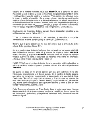 Movimiento Internacional Reyes y Sacerdotes de Dios
Autora: Mónica Patricia Ezenarro
57
Declaro, en el nombre de Cristo Jesús, que YAHWÉH, es el Señor de los casos
imposibles, y para su gloria y honra se manifiesta con poder restaurando mi alma,
y restituyendo mi vida. La palabra, lo confirma: “Y os restituiré los años que comió
la oruga, el saltón, el revoltón y la langosta, mi gran ejército que envié contra
vosotros. Comeréis hasta saciaros, y alabaréis el nombre de Jehová vuestro Dios,
el cual hizo maravillas con vosotros; y nunca jamás será mi pueblo avergonzado, y
conoceréis que en medio de_________estoy yo, y que yo soy Jehová vuestro Dios,
y no hay otro; y mi pueblo nunca jamás será avergonzado”. (Joel 2:25-27).
En el nombre de Jesucristo, declaro, que con Jehová desbarataré ejércitos, y con
mi Dios asaltaré muros. (Salmo 18:29).
“Y por tu misericordia disiparás a mis enemigos, y destruirás a todos los
adversarios de mi alma, porque yo soy tu siervo (a)”, (Salmo 143:12).
Declaro, que la gloria postrera de mi casa será mayor que la primera, ha dicho
Jehová de los ejércitos. (Hageo 2:9).
Declaro, en el nombre de Cristo Jesús que Dios me bendice y me guarda, ADONAI,
hace resplandecer su rostro sobre mí, y pone en mí su gracia divina. YAHWÉH,
levanta mi rostro, y la gloria de YAHWÉH ha nacido sobre mí. Porque he aquí que
tinieblas cubrirán la tierra, y oscuridad las naciones; mas sobre mi amanecerá
Jehová, y sobre mi será vista su gloria. (Isaías 60)
PADRE ETERNO, en el nombre de Cristo, declaro, que sujeto mi libre albedrío a tu
voluntad perfecta; sujeto mi pasado, presente y futuro a la voluntad perfecta de
YAHWÉH.
No quiero ser sabia en mi propia opinión, por eso, pido sabiduría de lo alto,
inteligencia, entendimiento y el don de ciencia. En el nombre de Cristo, declaro,
que sujeto mi consciente, preconsciente, e inconsciente a la voluntad de Dios.
Escrito esta: “Reconócelo en todos tus caminos, y él enderezara tus veredas. No
seas sabio en tu propia opinión; Teme a Jehová, y apártate del mal”, (Proverbios
2:6). Padre, dame la capacidad para apartarme del mal y hacer el bien en todo
tiempo y circunstancia. (Salmo 37:27)
Padre Eterno, en el nombre de Cristo Jesús, dame el poder para hacer riquezas
(Deuteronomio 8:18) y de esta manera glorificarte con el fruto de mis bienes; No
me desampares, guárdame y protégeme de toda cosa mala, líbrame de caer en
tentación alguna.
 