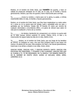 Movimiento Internacional Reyes y Sacerdotes de Dios
Autora: Mónica Patricia Ezenarro
58
Declaro, en el nombre de Cristo Jesús, que YAHWÉH me guarda, y hace un
vallado de protección alrededor de mi vida, de mi casa, de mi familia y futuras
generaciones. Declaro, que Dios me guarda y tiene misericordia para conmigo.
Yo, __________invoco tu nombre, y clamo para ver tu gloria, tu poder, e infinita
misericordia sobre mi vida, mi familia y futuras generaciones.
Declaro, en el nombre de Cristo Jesús, que Dios hace resplandecer su rostro sobre
mí, y pone en mí su gracia para ser acepta, justa y agradable ante sus ojos, y
aprobada por los hombres. (Isaías 60). Él levanta mi rostro por encima de
cualquier adversidad o circunstancia difícil, y la gloria de Jehová nace sobre mi
vida para la exaltación y honra de su nombre.
Yo__________ me declaro, bendecido (a), prospero(a) y en victoria. La suerte está
de mi lado, porque Jehová sustenta mi suerte, (Salmo 16:5), el bien y la
misericordia me siguen todos los días de mi vida, (Salmo 23:6).
Yo_______ declaro, en el nombre de Cristo Jesús, que soy linaje de los benditos
de Jehová, no trabajare en vano, sino que Dios prospera todo lo que toque mis
manos y la planta de mis pies; Dios prospera mis hijos y las futuras generaciones,
traerá paz a sus almas y amparo a sus vidas. Amen, amen.
GRACIAS PADRE, GRACIAS HIJO, Y GRACIAS ESPIRITU SANTO. GRACIAS POR
ESCUCHAR MIS ORACIONES, Y ATENDER A MIS CLAMORES. GRACIAS POR QUE
AL CLAMAR A TI, TÚ ME RESPONDES, EN TU GRACIA Y DE MANERA PERFECTA.
EN EL NOMBRE DE CRISTO JESUS. AHORA LO DECLARO, AMEN. AMEN.
(JEREMÍAS 33:3)
 