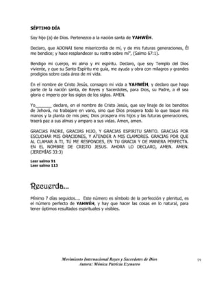 Movimiento Internacional Reyes y Sacerdotes de Dios
Autora: Mónica Patricia Ezenarro
59
SÉPTIMO DÍA
Soy hijo (a) de Dios. Pertenezco a la nación santa de YAHWÉH.
Declaro, que ADONAI tiene misericordia de mí, y de mis futuras generaciones, Él
me bendice; y hace resplandecer su rostro sobre mí”, (Salmo 67:1).
Bendigo mi cuerpo, mi alma y mi espíritu. Declaro, que soy Templo del Dios
viviente, y que su Santo Espíritu me guía, me ayuda y obra con milagros y grandes
prodigios sobre cada área de mi vida.
En el nombre de Cristo Jesús, consagro mi vida a YAHWÉH, y declaro que hago
parte de la nación santa, de Reyes y Sacerdotes, para Dios, su Padre, a él sea
gloria e imperio por los siglos de los siglos. AMEN.
Yo_______ declaro, en el nombre de Cristo Jesús, que soy linaje de los benditos
de Jehová, no trabajare en vano, sino que Dios prospera todo lo que toque mis
manos y la planta de mis pies; Dios prospera mis hijos y las futuras generaciones,
traerá paz a sus almas y amparo a sus vidas. Amen, amen.
GRACIAS PADRE, GRACIAS HIJO, Y GRACIAS ESPIRITU SANTO. GRACIAS POR
ESCUCHAR MIS ORACIONES, Y ATENDER A MIS CLAMORES. GRACIAS POR QUE
AL CLAMAR A TI, TÚ ME RESPONDES, EN TU GRACIA Y DE MANERA PERFECTA.
EN EL NOMBRE DE CRISTO JESUS. AHORA LO DECLARO, AMEN. AMEN.
(JEREMÍAS 33:3)
Leer salmo 91
Leer salmo 113
Recuerda...
Mínimo 7 días seguidos.... Este número es símbolo de la perfección y plenitud, es
el número perfecto de YAHWÉH, y hay que hacer las cosas en lo natural, para
tener óptimos resultados espirituales y visibles.
 