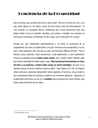 Movimiento Internacional Reyes y Sacerdotes de Dios
Autora: Mónica Patricia Ezenarro
6
Conciencia de la Prosperidad
Hay una frase, que escuche decir de un gran sabio: “No es un crimen ser rico, y no
hay virtud alguna en ser pobre, como nos han hecho creer los reformadores”. El
mal consiste, en acaudalar dinero, impidiendo que circule libremente para que
llegue hasta el que lo necesite. Aquellos, que ponen a trabajar sus riquezas en
forma que contribuyan al bienestar de las masas, son la salvación de un país.1
Puedes ser muy adelantado espiritualmente y no tener la conciencia de la
prosperidad. Así como se puede tener una gran conciencia de prosperidad y no ser
para nada espiritual. Sea cual sea su caso, las Escrituras Bíblicas afirman: “No os
afanéis, pues, diciendo: ¿Qué comeremos o qué beberemos, o qué vestiremos?
Porque los gentiles buscan todas estas cosas; pero vuestro Padre celestial sabe
que tenéis necesidad de todas estas cosas. Mas buscad primeramente el reino
de Dios y su justicia, y todas estas cosas os serán añadidas. Así que no os
afanéis porque el día de mañana traerá su afán”, (San Mateo 6:31-34). Al analizar
estos versículos, podemos comprender varios aspectos. El primero, es que todo lo
que necesitamos Dios lo proveerá y suplirá en el momento oportuno. Segundo, la
prosperidad económica se da en la medida que buscamos las cosas divinas, que
hacen parte del Reino de los cielos.
1
www.formarse.com.ar
 