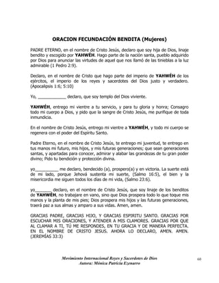 Movimiento Internacional Reyes y Sacerdotes de Dios
Autora: Mónica Patricia Ezenarro
60
ORACION FECUNDACIÓN BENDITA (Mujeres)
PADRE ETERNO, en el nombre de Cristo Jesús, declaro que soy hija de Dios, linaje
bendito y escogido por YAHWÉH. Hago parte de la nación santa, pueblo adquirido
por Dios para anunciar las virtudes de aquel que nos llamó de las tinieblas a la luz
admirable (1 Pedro 2:9).
Declaro, en el nombre de Cristo que hago parte del imperio de YAHWÉH de los
ejércitos, el imperio de los reyes y sacerdotes del Dios justo y verdadero.
(Apocalipsis 1:6; 5:10)
Yo, ____________ declaro, que soy templo del Dios viviente.
YAHWÉH, entrego mi vientre a tu servicio, y para tu gloria y honra; Consagro
todo mi cuerpo a Dios, y pido que la sangre de Cristo Jesús, me purifique de toda
inmundicia.
En el nombre de Cristo Jesús, entrego mi vientre a YAHWÉH, y todo mi cuerpo se
regenera con el poder del Espíritu Santo.
Padre Eterno, en el nombre de Cristo Jesús, te entrego mi juventud, te entrego en
tus manos mi futuro, mis hijos, y mis futuras generaciones; que sean generaciones
santas, y apartadas para conocer, admirar y alabar las grandezas de tu gran poder
divino; Pido tu bendición y protección divina.
yo__________ me declaro, bendecido (a), prospero(a) y en victoria. La suerte está
de mi lado, porque Jehová sustenta mi suerte, (Salmo 16:5), el bien y la
misericordia me siguen todos los días de mi vida, (Salmo 23:6).
yo_______ declaro, en el nombre de Cristo Jesús, que soy linaje de los benditos
de YAHWÉH, no trabajare en vano, sino que Dios prospera todo lo que toque mis
manos y la planta de mis pies; Dios prospera mis hijos y las futuras generaciones,
traerá paz a sus almas y amparo a sus vidas. Amen, amen.
GRACIAS PADRE, GRACIAS HIJO, Y GRACIAS ESPIRITU SANTO. GRACIAS POR
ESCUCHAR MIS ORACIONES, Y ATENDER A MIS CLAMORES. GRACIAS POR QUE
AL CLAMAR A TI, TÚ ME RESPONDES, EN TU GRACIA Y DE MANERA PERFECTA.
EN EL NOMBRE DE CRISTO JESUS. AHORA LO DECLARO, AMEN. AMEN.
(JEREMÍAS 33:3)
 