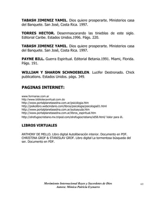 Movimiento Internacional Reyes y Sacerdotes de Dios
Autora: Mónica Patricia Ezenarro
63
TABASH JIMENEZ YAMIL. Dios quiere prosperarte. Ministerios casa
del Banquete. San José, Costa Rica. 1997.
TORRES HECTOR. Desenmascarando las tinieblas de este siglo.
Editorial Caribe. Estados Unidos.1996. Págs. 220.
TABASH JIMENEZ YAMIL. Dios quiere prosperarte. Ministerios casa
del Banquete. San José, Costa Rica. 1997.
PAYNE BILL. Guerra Espiritual. Editorial Betania.1991. Miami, Florida.
Págs. 191.
WILLIAM Y SHARON SCHNOEBELEN. Lucifer Destronado. Chick
publications. Estados Unidos. págs. 349.
PAGINAS INTERNET:
www.formarse.com.ar
http://www.bibliotecavirtual.com.do
http://www.portalplanetasedna.com.ar/psicologia.htm
http://psikolibro.webcindario.com/libros/psicologia/psicologia01.html
http://www.portalplanetasedna.com.ar/autoayuda.htm
http://www.portalplanetasedna.com.ar/libros_espiritual.htm
http://elrefugiocristiano.mx.tripod.com/elrefugiocristiano/id58.html/ Valor para él.
LIBROS VIRTUALES
ANTHONY DE MELLO. Libro digital Autoliberación interior. Documento en PDF.
CHRISTINA GROF & STANISLAV GROF. Libro digital La tormentosa búsqueda del
ser. Documento en PDF.
 