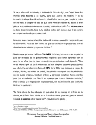 Movimiento Internacional Reyes y Sacerdotes de Dios
Autora: Mónica Patricia Ezenarro
7
Si hace años está anhelando, o sintiendo la falta de algo, ese “algo” tiene los
mismos años tocando a su puerta, para que acabes de recibirlo, y es tu
inconsciente el que lo está rechazando y haciéndolo esperar, por cumplir la orden
que le diste, al aceptar la idea de que sería imposible realizar tu deseo; o bien
porque lo consideraste demasiado costoso, prohibitivo o difícil.2
El inconsciente
no tiene discernimiento. Para él, tu palabra es ley, son órdenes que él se esmera
en cumplir con la más pronta exactitud.
Debemos saber, que en el espíritu todo está ya dado, concedido y esperando que
lo reclamemos. Pocos se dan cuenta de que los canales de la prosperidad y de la
abundancia son infinitos porque son de Dios. 3
Nosotros que ya hemos creído en YAHWÉH, debemos, permanecer en su palabra
para ser liberados de los pensamientos negativos que hemos aprendido con el
paso de los años. Uno de estos pensamientos esclavizantes es el siguiente: “Dios
no se interesa por las cosas materiales, así que tampoco debemos preocuparnos
por ellas”. Eso es totalmente falso, el 20% de la Biblia está dedicado a hablar de
trabajo, de oro, de tierras, de dinero, de ganado y cualquier tipo de posesiones
que se pueda imaginar. Capítulos enteros y parábolas completas fueron escritos
para que aprendamos que Dios SI se preocupa por nuestro bienestar material;4
Dios se alegra y se regocija con tu prosperidad, con tu abundancia. Las Escrituras
Bíblicas, lo confirman:
“Te hará Jehová tu Dios abundar en toda obra de tus manos, en el fruto de tu
vientre, en el fruto de tu bestia, en el fruto de tu tierra, para bien; porque Jehová
volverá a gozarse sobre ti para bien”. (Deuteronomio 30:9).
2
www.formarse.com.ar
3
http://www.portalplanetasedna.com.ar/descargas.htm
4
TABASH JIMENEZ YAMIL. Dios quiere prosperarte. Ministerios casa del Banquete. 1997. Pg. 59.
 