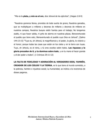 Movimiento Internacional Reyes y Sacerdotes de Dios
Autora: Mónica Patricia Ezenarro
8
“Mía es la plata, y mío es el oro, dice Jehová de los ejércitos”, (Hageo 2:8-9)
“Nuestros graneros llenos, provistos de toda suerte de grano; Nuestros ganados,
que se multipliquen a millares y decenas de millares y decenas de millares en
nuestros campos; Nuestros bueyes estén fuertes para el trabajo; No tengamos
asalto, ni que hacer salida, ni grito de alarma en nuestras plazas. Bienaventurado
el pueblo que tiene esto; Bienaventurado el pueblo cuyo Dios es Jehová”, (Salmo
144:13-15) “Tuya es, oh Jehová, la magnificencia y el poder, la gloria, la victoria y
el honor; porque todas las cosas que están en los cielos y en la tierra son tuyas.
Tuyo, oh Jehová, es el reino, y tú eres excelso sobre todos. Las riquezas y la
gloria proceden de ti, y tu dominas sobre todo, y en tu mano el hacer grande
y el dar poder a todos”, (1 Crónicas 29:11-12)
LA FALTA DE FIDELIDAD Y ADORACIÓN AL VERDADERO DIOS, YAHWÉH,
CREADOR DE LOS CIELOS Y LA TIERRA, es lo que tiene al mundo sometido, a
la pobreza, hambre e injusticia social; La humanidad, se inclina a la reverencia de
dioses paganos.
 