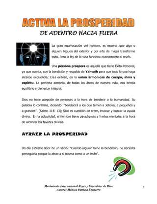 Movimiento Internacional Reyes y Sacerdotes de Dios
Autora: Mónica Patricia Ezenarro
9
DE ADENTRO HACIA FUERA
La gran equivocación del hombre, es esperar que algo o
alguien lleguen del exterior y por arte de magia transforme
todo. Pero la ley de la vida funciona exactamente al revés.
Una persona prospera es aquella que tiene Éxito Personal,
ya que cuenta, con la bendición y respaldo de Yahwéh para que todo lo que haga
alcance excelencia; Eres exitoso, en la unión armoniosa de cuerpo, alma y
espíritu. La perfecta armonía, de todas las áreas de nuestra vida, nos brinda
equilibrio y bienestar integral.
Dios no hace acepción de personas a la hora de bendecir a la humanidad. Su
palabra lo confirma, diciendo: “bendecirá a los que temen a Jehová, a pequeños y
a grandes”, (Salmo 115: 13); Sólo es cuestión de creer, invocar y buscar la ayuda
divina. En la actualidad, el hombre tiene paradigmas y límites mentales a la hora
de alcanzar los favores divinos.
ATRAER LA PROSPERIDAD
Un día escuche decir de un sabio: “Cuando alguien tiene la bendición, no necesita
perseguirla porque la atrae a sí misma como a un imán”.
 