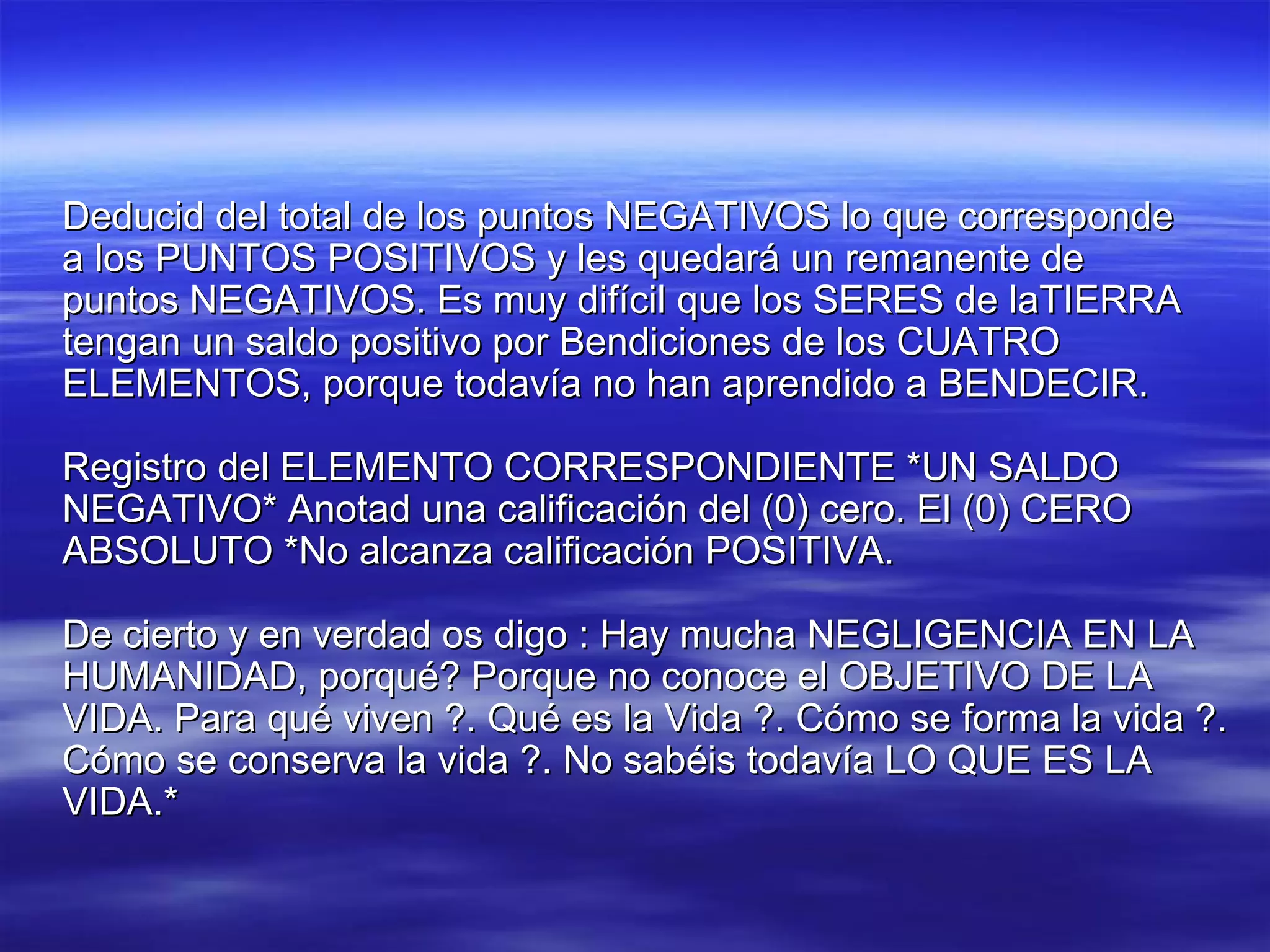 Deducid del total de los puntos NEGATIVOS lo que corresponde a los PUNTOS POSITIVOS y les quedará un remanente de puntos NEGATIVOS. Es muy difícil que los SERES de laTIERRA tengan un saldo positivo por Bendiciones de los CUATRO ELEMENTOS, porque todavía no han aprendido a BENDECIR. Registro del ELEMENTO CORRESPONDIENTE *UN SALDO NEGATIVO* Anotad una calificación del (0) cero. El (0) CERO ABSOLUTO *No alcanza calificación POSITIVA. De cierto y en verdad os digo : Hay mucha NEGLIGENCIA EN LA HUMANIDAD, porqué? Porque no conoce el OBJETIVO DE LA VIDA. Para qué viven ?. Qué es la Vida ?. Cómo se forma la vida ?. Cómo se conserva la vida ?. No sabéis todavía LO QUE ES LA VIDA.* 