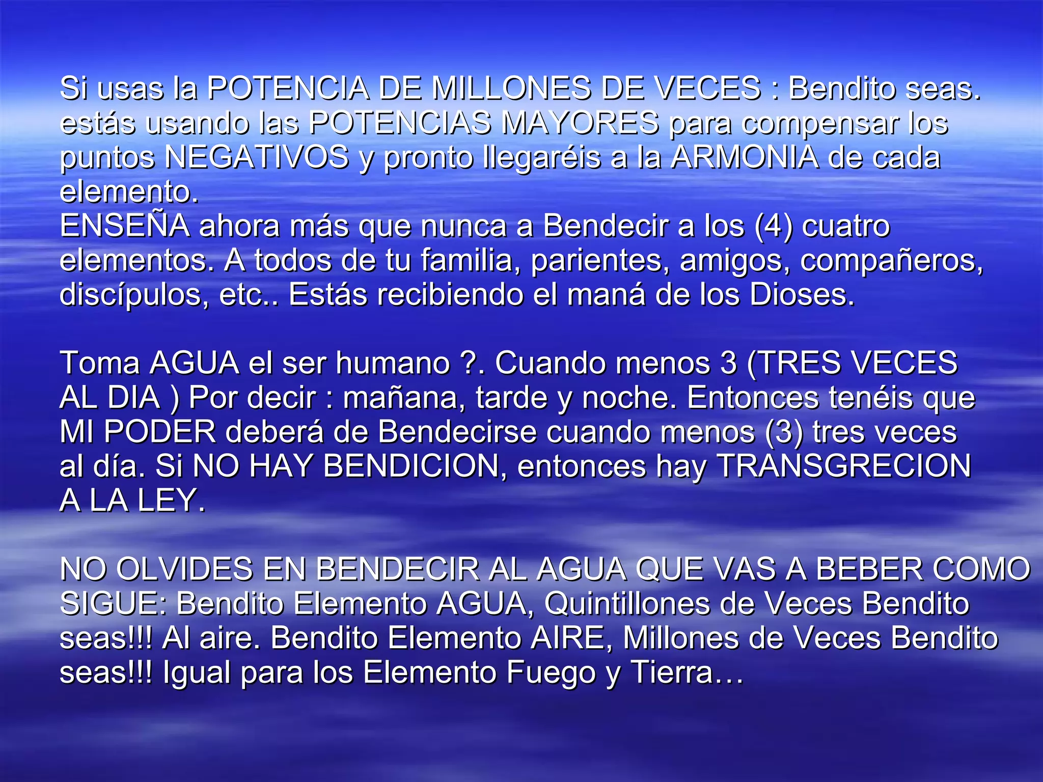 Si usas la POTENCIA DE MILLONES DE VECES : Bendito seas. estás usando las POTENCIAS MAYORES para compensar los puntos NEGATIVOS y pronto llegaréis a la ARMONIA de cada elemento. ENSEÑA ahora más que nunca a Bendecir a los (4) cuatro elementos. A todos de tu familia, parientes, amigos, compañeros, discípulos, etc.. Estás recibiendo el maná de los Dioses. Toma AGUA el ser humano ?. Cuando menos 3 (TRES VECES AL DIA ) Por decir : mañana, tarde y noche. Entonces tenéis que MI PODER deberá de Bendecirse cuando menos (3) tres veces al día. Si NO HAY BENDICION, entonces hay TRANSGRECION A LA LEY.  NO OLVIDES EN BENDECIR AL AGUA QUE VAS A BEBER COMO SIGUE: Bendito Elemento AGUA, Quintillones de Veces Bendito seas!!! Al aire. Bendito Elemento AIRE, Millones de Veces Bendito seas!!! Igual para los Elemento Fuego y Tierra… 