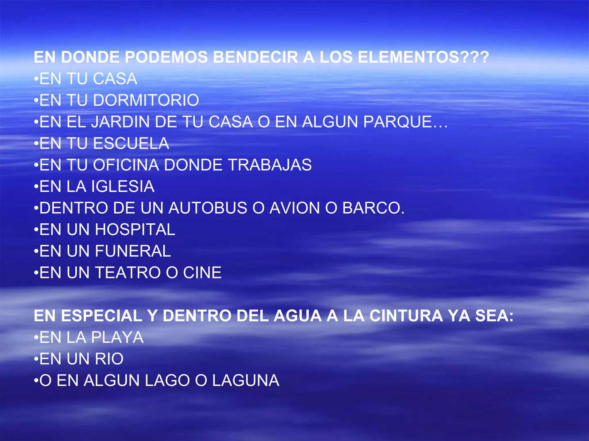 EN DONDE PODEMOS BENDECIR A LOS ELEMENTOS??? • EN TU CASA • EN TU DORMITORIO • EN EL JARDIN DE TU CASA O EN ALGUN PARQUE… • EN TU ESCUELA • EN TU OFICINA DONDE TRABAJAS • EN LA IGLESIA • DENTRO DE UN AUTOBUS O AVION O BARCO. • EN UN HOSPITAL • EN UN FUNERAL • EN UN TEATRO O CINE EN ESPECIAL Y DENTRO DEL AGUA A LA CINTURA YA SEA: • EN LA PLAYA • EN UN RIO • O EN ALGUN LAGO O LAGUNA 