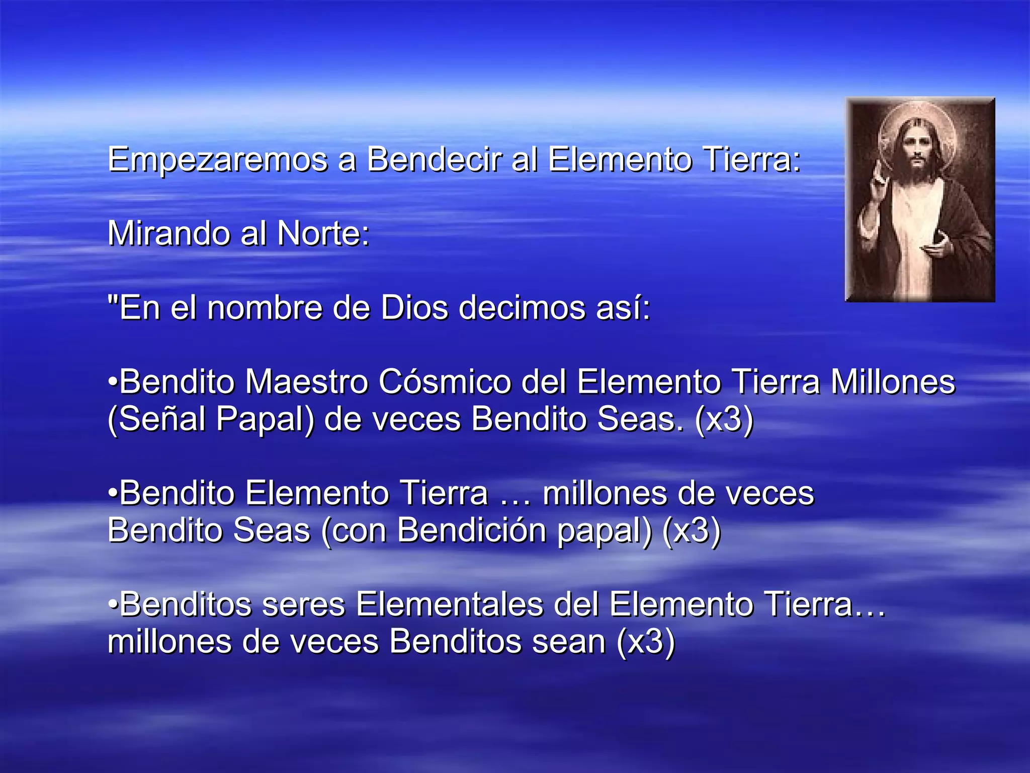 Empezaremos a Bendecir al Elemento Tierra: Mirando al Norte: "En el nombre de Dios decimos así: • Bendito Maestro Cósmico del Elemento Tierra Millones (Señal Papal) de veces Bendito Seas. (x3) • Bendito Elemento Tierra … millones de veces Bendito Seas (con Bendición papal) (x3) • Benditos seres Elementales del Elemento Tierra… millones de veces Benditos sean (x3) 