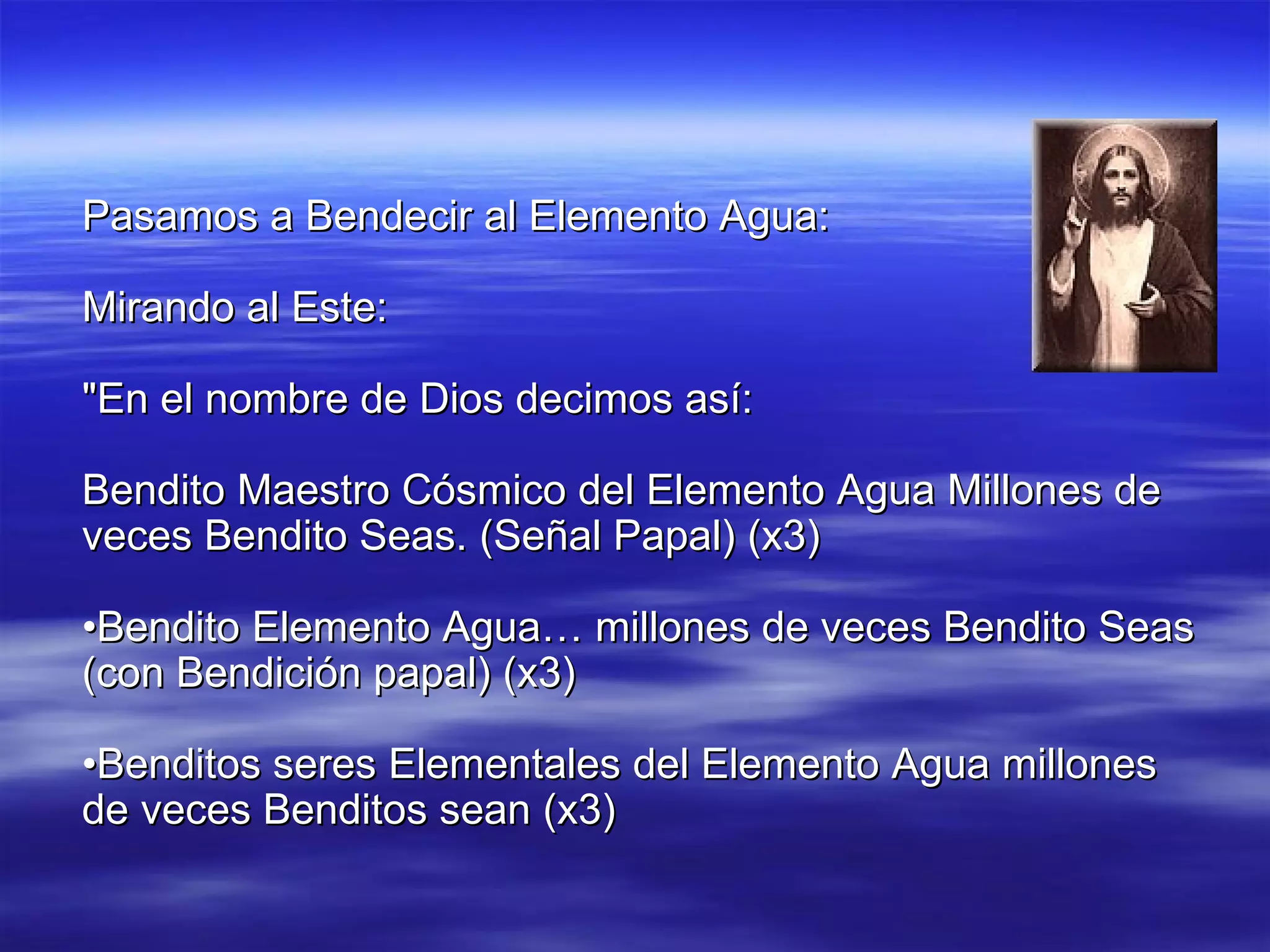 Pasamos a Bendecir al Elemento Agua: Mirando al Este: "En el nombre de Dios decimos así: Bendito Maestro Cósmico del Elemento Agua Millones de veces Bendito Seas. (Señal Papal) (x3) • Bendito Elemento Agua… millones de veces Bendito Seas (con Bendición papal) (x3) • Benditos seres Elementales del Elemento Agua millones de veces Benditos sean (x3) 