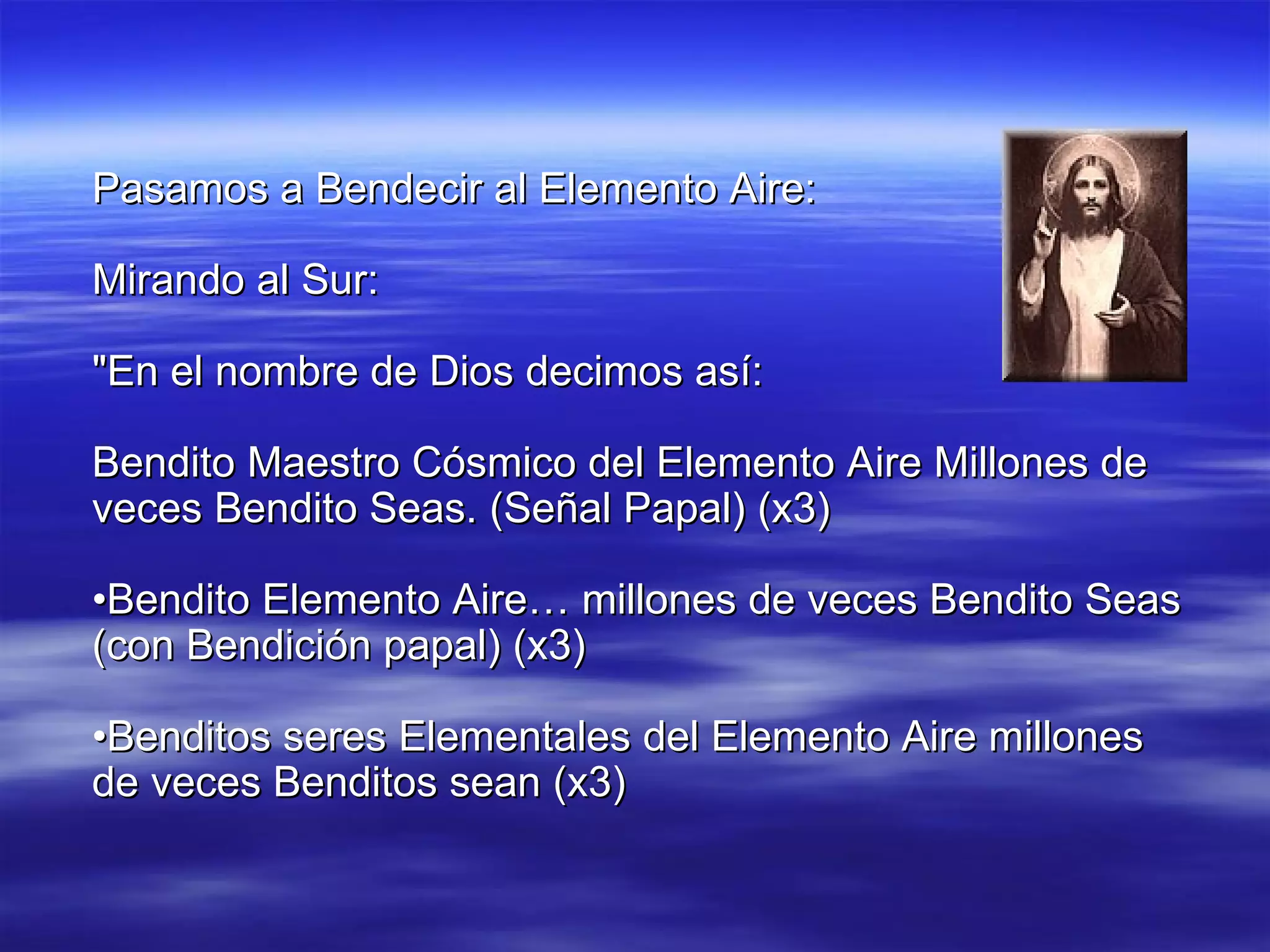 Pasamos a Bendecir al Elemento Aire: Mirando al Sur: "En el nombre de Dios decimos así: Bendito Maestro Cósmico del Elemento Aire Millones de veces Bendito Seas. (Señal Papal) (x3) • Bendito Elemento Aire… millones de veces Bendito Seas (con Bendición papal) (x3) • Benditos seres Elementales del Elemento Aire millones de veces Benditos sean (x3) 